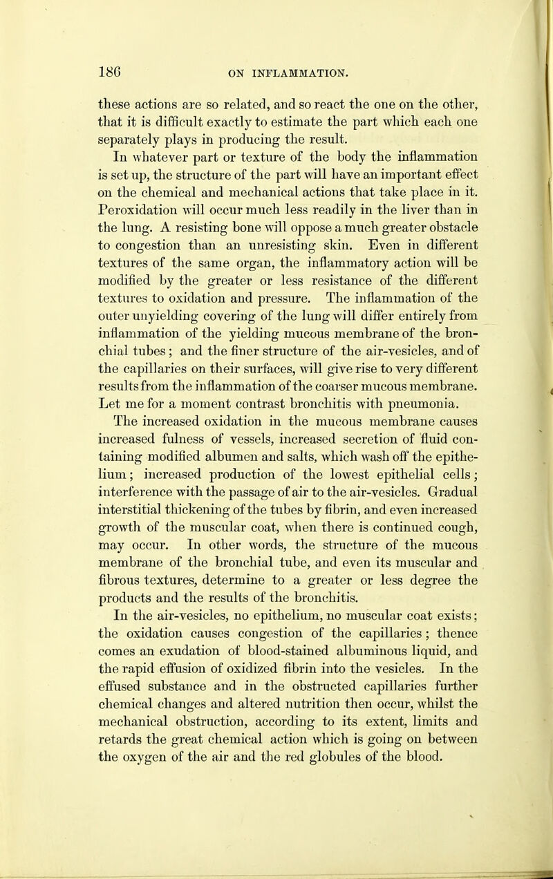 these actions are so related, and so react the one on the other, that it is difficult exactly to estimate the part which each one separately plays in producing the result. In whatever part or texture of the body the inflammation is set up, the structure of the part will have an important effect on the chemical and mechanical actions that take place in it. Peroxidation will occur much less readily in the liver than in the lung. A resisting bone will oppose a much greater obstacle to congestion than an unresisting skin. Even in different textures of tlie same organ, the inflammatory action will be modified by the greater or less resistance of the different textures to oxidation and pressure. The inflammation of the outer unyielding covering of the lung will differ entirely from inflammation of the yielding mucous membrane of the bron- chial tubes ; and the finer structure of the air-vesicles, and of the capillaries on their surfaces, will give rise to very different results from the inflammation of the coarser mucous membrane. Let me for a moment contrast bronchitis with pneumonia. The increased oxidation in the mucous membrane causes increased fulness of vessels, increased secretion of fluid con- taining modified albumen and salts, which wash off the epithe- lium ; increased production of the lowest epithelial cells; interference with the passage of air to the air-vesicles. Gradual interstitial thickening of the tubes by fibrin, and even increased growth of the muscular coat, when there is continued cough, may occur. In other words, the structure of the mucous membrane of the bronchial tube, and even its muscular and fibrous textures, determine to a greater or less degree the products and the results of the bronchitis. In the air-vesicles, no epithelium, no muscular coat exists; the oxidation causes congestion of the capillaries; thence comes an exudation of blood-stained albuminous liquid, and the rapid effusion of oxidized fibrin into the vesicles. In the effused substance and in the obstructed capillaries further chemical changes and altered nutrition then occur, whilst the mechanical obstruction, according to its extent, limits and retards the great chemical action which is going on between the oxygen of the air and tlie red globules of the blood.