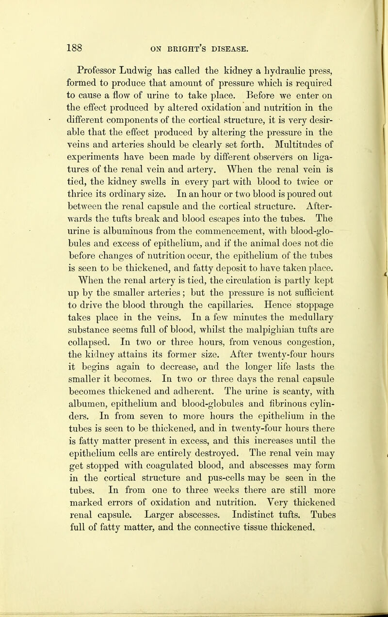 Professor Ludwig has called the kidney a hydraulic press, formed to produce that amount of pressure which is required to cause a flow of urine to take place. Before we enter on the effect produced by altered oxidation and nutrition in the different components of the cortical structure, it is very desir- able that the effect produced by altering the pressure in the veins and arteries should be clearly set forth. Multitudes of experiments have been made by different observers on liga- tures of the renal vein and artery. When the renal vein is tied, the kidney swells in every part with blood to twice or thrice its ordinary size. In an hour or two blood is poured out between the renal capsule and the cortical structure. After- wards the tufts break and blood escapes into the tubes. The urine is albuminous from the commencement, with blood-glo- bules and excess of epithelium, and if the animal does not die before changes of nutrition occur, the epithelium of the tubes is seen to be thickened, and fatty deposit to have taken place. When the renal artery is tied, the circulation is partly kept up by the smaller arteries ; but the pressure is not sufficient to drive the blood through the capillaries. Hence stoppage takes place in the veins. In a few minutes the medullary substance seems full of blood, whilst the malpighian tufts are collapsed. In two or three hours, from venous congestion, the kidney attains its former size. After twenty-four hours it begins again to decrease, and the longer life lasts the smaller it becomes. In two or three days the renal capsule becomes thickened and adherent. The urine is scanty, with albumen, epithelium and blood-globules and fibrinous cylin- ders. In from seven to more hours the epithelium in the tubes is seen to be thickened, and in twenty-four hours there is fatty matter present in excess, and this increases until the epithelium cells are entirely destroyed. The renal vein may get stopped with coagulated blood, and abscesses may form in the cortical structure and pus-cells may be seen in the tubes. In from one to three weeks there are still more marked errors of oxidation and nutrition. Very thickened renal capsule. Larger abscesses. Indistinct tufts. Tubes full of fatty matter, and the connective tissue thickened.