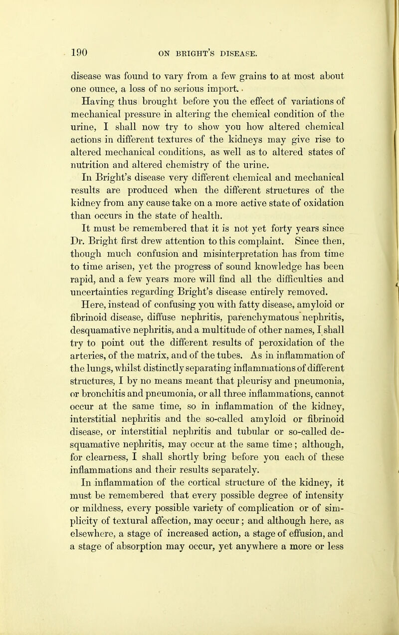disease was found to vary from a few grains to at most about one ounce, a loss of no serious import. • Having thus brought before you the effect of variations of mechanical pressure in altei'ing the chemical condition of the urine, I shall now try to show you how altered chemical actions in different textures of the kidneys may give rise to altered mechanical conditions, as well as to altered states of nutrition and altered chemistry of the urine. In Bright's disease very different chemical and mechanical results are produced when the different structures of the kidney from any cause take on a more active state of oxidation than occurs in the state of health. It must be remembered that it is not yet forty years since Dr. Bright first drew attention to this complaint. Since then, though much confusion and misinterpretation has from time to time arisen, yet the progress of sound knowledge has been rapid, and a few years more will find all the difficulties and uncertainties regarding Bright's disease entirely removed. Here, instead of confusing you with fatty disease, amyloid or fibrinoid disease, diffuse nephritis, parenchymatous nephritis, desquamative nephritis, and a multitude of other names, I shall try to point out the different results of peroxidation of the arteries, of the matrix, and of the tubes. As in inflammation of the lungs, whilst distinctly separating inflammations of different structures, I by no means meant that pleurisy and pneumonia, or bronchitis and pneumonia, or all three inflammations, cannot occur at the same time, so in inflammation of the kidney, interstitial nephritis and the so-called amyloid or fibrinoid disease, or interstitial nephritis and tubular or so-called de- squamative nephritis, may occur at the same time; although, for clearness, I shall shortly bring before you each of these inflammations and their results separately. In inflammation of the cortical structure of the kidney, it must be remembered that every possible degree of intensity or mildness, every possible variety of complication or of sim- plicity of textural affection, may occur; and although here, as elsewhere, a stage of increased action, a stage of efiusion, and a stage of absorption may occur, yet anywhere a more or less