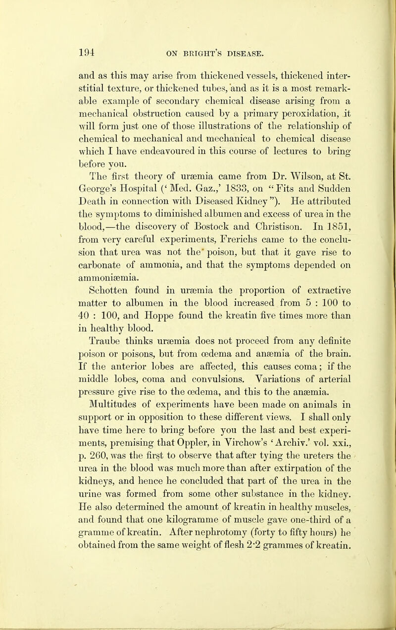 and as this may arise from thickened vessels, thickened inter- stitial texture, or thickened tubes, and as it is a most remark- able example of secondary chemical disease arising from a mechanical obstruction caused by a primary peroxidation, it will form just one of those illustrations of the relationship of chemical to mechanical and mechanical to chemical disease which I have endeavoured in this course of lectures to bring before you. The first theory of uraemia came from Dr. Wilson, at St. George's Hospital ('Med. Gaz.,' 1833, on Fits and Sudden Death in connection with Diseased Kidney ). He attributed the symptoms to diminished albumen and excess of urea in the blood,—the discovery of Bostock and Christison. In 1851, from very careful experiments, Frerichs came to the conclu- sion that urea was not the' poison, but that it gave rise to carbonate of ammonia, and that the symptoms depended on ammoniaemia. Schotten found in uraemia the proportion of extractive matter to albumen in the blood increased from 5 : 100 to 40 : 100, and Hoppe found the kreatin five times more than in healthy blood. Traube thinks uraemia does not proceed from any definite poison or poisons, but from oedema and anaemia of the brain. If the anterior lobes are affected, this causes coma; if the middle lobes, coma and convulsions. Variations of arterial pressure give rise to the oedema, and this to the anaemia. Multitudes of experiments have been made on animals in support or in opposition to these different views. I shall only have time here to bring before you the last and best experi- ments, premising that Oppler, in Virchow's ' Archiv.' vol. xxi., p. 260, was the first to observe that after tying the ureters the urea in the blood was much more than after extirpation of the kidneys, and hence he concluded that part of the urea in the urine was formed from some other substance in the kidney. He also determined the amount of kreatin in healthy muscles, and found that one kilogramme of muscle gave one-third of a gramme of kreatin. After nephrotomy (forty to fifty hours) he obtained from the same weight of flesh 2-2 grammes of kreatin.