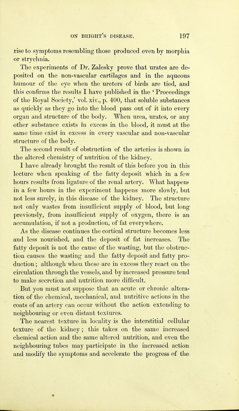 rise to symptoms resembling those produced even by morphia or strychnia. The experiments of Dr. Zalesky prove that urates are de- posited on the non-vascular cartilages and in the aqueous humour of the eye when the ureters of birds are tied, and this confirms the results I have published in the ' Proceedings of the Koyal Society,' vol. xiv., p. 400, that soluble substances as quickly as they go into the blood pass out of it into every organ and structure of the body. When urea, urates, or any other substance exists in excess in the blood, it must at the same time exist in excess in every vascular and non-vascular structure of the body. Tlie second result of obstruction of the arteries is shown in the altered chemistry of nutrition of the kidney. I have already brought the result of this before you in this lecture when speaking of the fatty deposit which in a few hours results from ligature of the renal artery. What happem in a few hours in the experiment happens more slowly, but not less surely, in this disease of the kidney. The structure not only wastes from insufficient supply of blood, but long previously, from insufficient supply of oxygen, there is an accumulation, if not a production, of fat everywhere. As the disease continues the cortical structure becomes less and less nourished, and the deposit of fat increases. The fatty deposit is not the cause of the wasting, but the obstruc- tion causes the wasting and the fatty deposit and fatty pro- duction ; although when these are in excess they react on the circulation through the vessels, and by increased pressure tend to make secretion and nutrition more difficult. But you must not suppose that an acute or chronic altera- tion of the chemical, mechanical, and nutritive actions in the coats of an artery can occur without the action extending to neighbouring or even distant textures. The nearest texture in locality is the interstitial cellular texture of the kidney; this takes on the same increased chemical action and the same altered nutrition, and even the neighbouring tubes may participate in the increased action and modify the symptoms and accelerate the progress of the