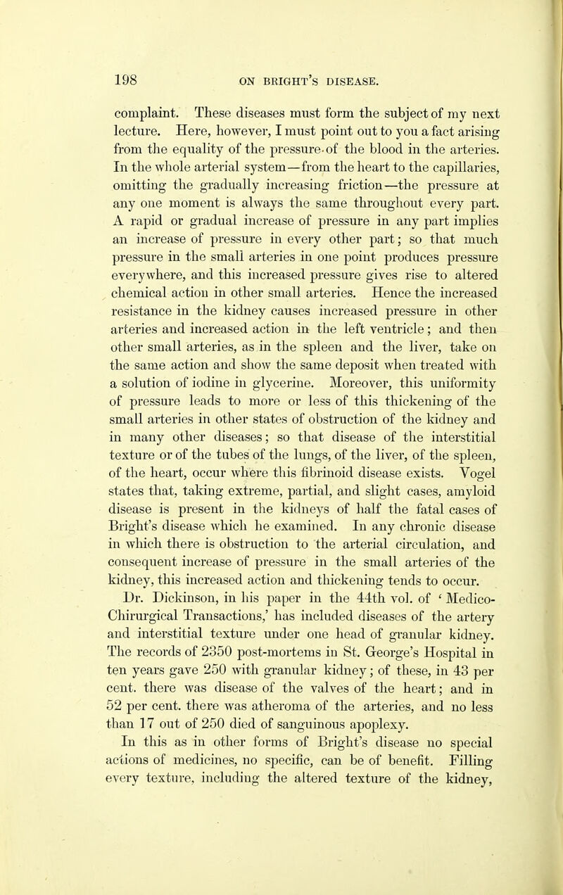 complaint. These diseases must form the subject of my next lecture. Here, however, I must point out to you a fact arising from the equality of the pressure-of the blood in the arteries. In the whole arterial system—from the heart to the capillaries, omitting the gradually increasing friction—the pressure at any one moment is always the same throughout every part. A rapid or gradual increase of pressure in any part implies an increase of pressure in every other part; so that much pressure in the small arteries in one point produces pressure everywhere, and this increased pressure gives rise to altered chemical action in other small arteries. Hence the increased resistance in the kidney causes increased pressure in other arteries and increased action in the left ventricle; and then other small arteries, as in the spleen and the liver, take on the same action and show the same deposit when treated with a solution of iodine in glycerine. Moreover, this uniformity of pressure leads to more or less of this thickening of the small arteries in other states of obstruction of the kidney and in many other diseases; so that disease of the interstitial texture or of the tubes of the lungs, of the liver, of the spleen, of the heart, occur where this fibrinoid disease exists. Vogel states that, taking extreme, partial, and slight cases, amyloid disease is present in the kidneys of half the fatal cases of Bright's disease which he examined. In any chronic disease in which there is obstruction to the arterial circulation, and consequent increase of pressure in the small arteries of the kidney, this increased action and thickening tends to occur. Dr. Dickinson, in his paper in the 44th vol. of ' Medico- Chirurgical Transactions,' has included diseases of the artery and interstitial texture under one head of granular kidney. The records of 2350 post-mortems in St, Greorge's Hospital in ten years gave 250 with granular kidney; of these, in 43 per cent, there was disease of the valves of the heart; and in 52 per cent, there was atheroma of the arteries, and no less than 17 out of 250 died of sanguineus apoplexy. In this as in other forms of Bright's disease no special actions of medicines, no specific, can be of benefit. Filling every texture, including the altered texture of the kidney.