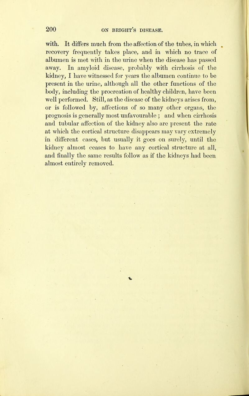 with. It differs much from the affection of the tubes, in which recovery frequently takes place, and in which no trace of albumen is met with in the urine when the disease has passed away. In amyloid disease, probably with cirrhosis of the kidney, I have witnessed for years the albumen continue to be present in the urine, although all the other functions of the body, including the procreation of healthy children, have been well performed. Still, as the disease of the kidneys arises from, or is followed by, affections of so many other organs, the prognosis is generally most unfavourable ; and when cnrhosis and tubular affection of the kidney also are present the rate at which the cortical structure disappears may vary extremely in different cases, but usually it goes on surely, until the kidney almost ceases to have any cortical structure at all, and finally the same results follow as if the kidneys had been almost entirely removed.