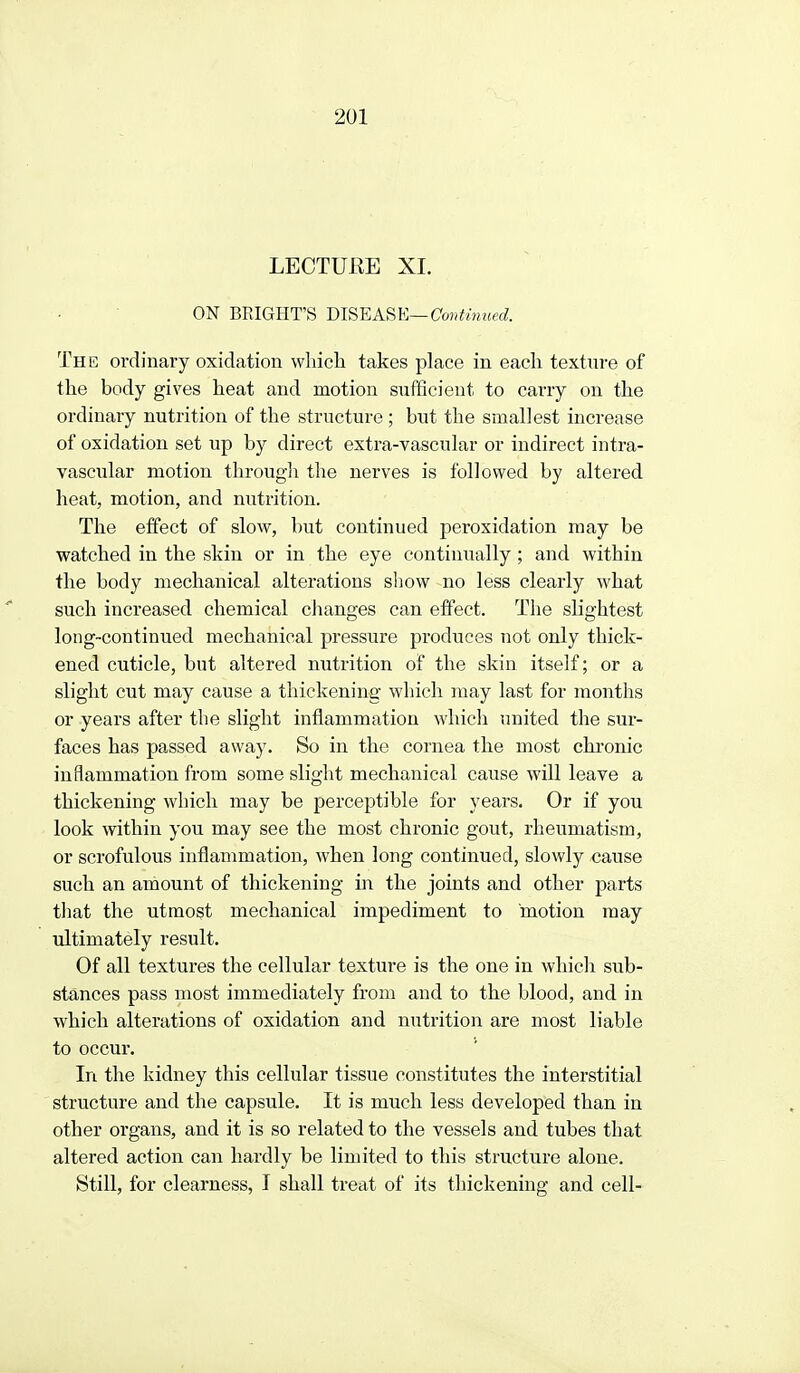 LECTURE XI. ON BPJGHT'S mS'EASK—Coirtmued. The ordinary oxidation which takes place in each texture of the body gives heat and motion sufficient to carry on the ordinary nutrition of the structure; but the smallest increase of oxidation set up by direct extra-vascular or indirect intra- vasciilar motion througli the nerves is followed by altered heat, motion, and nutrition. The effect of slow, but continued peroxidation may be watched in the skin or in the eye continually; and within the body mechanical alterations show no less clearly what such increased chemical changes can effect. The slightest long-continued mechanical pressure produces not only thick- ened cuticle, but altered nutrition of the skin itself; or a slight cut may cause a thickening which may last for months or years after the slight inflammation which united the sur- faces has passed away. So in the cornea the most chronic inflammation from some slight mechanical cause will leave a thickening which may be perceptible for years. Or if you look within you may see the most chronic gout, rheumatism, or scrofulous inflammation, when long continued, slowly cause such an amount of thickening in the joints and other parts that the utmost mechanical impediment to motion may ultimately result. Of all textures the cellular texture is the one in which sub- stances pass most immediately from and to the blood, and in which alterations of oxidation and nutrition are most liable to occur. In the kidney this cellular tissue constitutes the interstitial structure and the capsule. It is much less developed than in other organs, and it is so related to the vessels and tubes that altered action can hardly be limited to this structure alone. Still, for clearness, I shall treat of its thickening and cell-