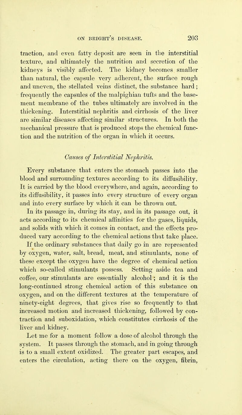 traction, and even fatty deposit are seen in tlie interstitial texture, and ultimately the nutrition and secretion of the kidneys is visibly affected. The kidney becomes smaller than natural, the capsule very adherent, the surface rough and uneven, the stellated veins distinct, the substance hard ; frequently the capsules of the malpighian tufts and the base- ment membrane of the tubes ultimately are involved in the thickening. Interstitial nephritis and cirrhosis of the liver are similar diseases affecting similar structures. In both the mechanical pressure that is produced stops the chemical func- tion and the nutrition of the organ in which it occurs. Causes of Interstitial Nephritis. Every substance that enters the stomach passes into the blood and surrounding textures according to its dififusibility. It is carried by the blood everywhere, and again, according to its diffusibility, it passes into every structure of every organ and into every surface by which it can be thrown out. In its passage in, during its stay, and in its passage out, it acts according to its chemical aiBnities for the gases, liquids, and solids with which it comes in contact, and the effects pro- duced vary according to the chemical actions that take place. If the ordinary substances that daily go in are represented by oxygen, water, salt, bread, meat, and stimulants, none of these except the oxygen have the degree of chemical action which so-called stimulants possess. Setting aside tea and coffee, our stimulants are essentially alcohol; and it is the long-continued strong chemical action of this substance on oxygen, and on the different textures at the temperature of ninety-eight degrees, that gives rise so frequently to that increased motion and increased thickening, followed by con- traction and suboxidation, which constitutes cirrhosis of the liver and kidney. Let me for a moment follow a dose of alcohol through the system. It passes through the stomach, and in going through is to a small extent oxidized. The greater part escapes, and enters the circulation, acting there on the oxygen, fibrin.