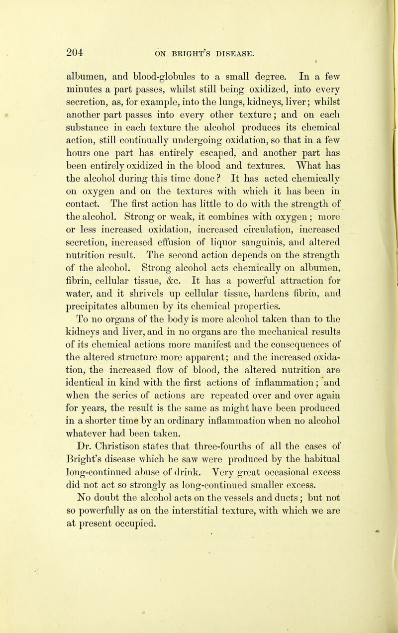 albumen, and blood-globules to a small degree. In a few minutes a part passes, whilst stUl being oxidized, into every secretion, as, for example, into the lungs, kidneys, liver; whilst another part passes into every other texture; and on each substance in each texture the alcohol produces its chemical action, still continually undergoing oxidation, so that in a few hours one part has entirely escajied, and another part has been entirely oxidized iu the blood and textures. What has the alcolaol during this time done ? It has acted chemically on oxygen and on the textures with which it has been in contact. The first action has little to do with the strength of the alcohol. Strong or weak, it combines with oxygen ; more or less increased oxidation, increased circulation, increased secretion, increased effusion of liquor sanguinis, and altered nutrition result. The second action depends on the strength of the alcohol. Strong alcohol acts chemically on albumen, fibrin, cellular tissue, &c. It has a powerful attraction for water, and it shrivels up cellular tissue, hardens fibrin, and precipitates albumen by its chemical properties. To no organs of the body is more alcohol taken than to the kidneys and liver, and in no organs are the mechanical results of its chemical actions more manifest and the consequences of the altered structure more apparent; and the increased oxida- tion, the increased flow of blood, the altered nutrition are identical in kind with the first actions of inflammation; and when the series of actions are repeated over and over again for years, the result is the same as might have been produced in a shorter time by an ordinary inflammation when no alcohol whatever had been taken. Dr. Christison states that three-fourths of all the cases of Bright's disease which he saw were produced by the liabitual long-continued abuse of drink. Very great occasional excess did not act so strongly as long-continued smaller excess. No doubt the alcohol acts on the vessels and ducts; but not so powerfully as on the interstitial texture, with which we are at present occupied.