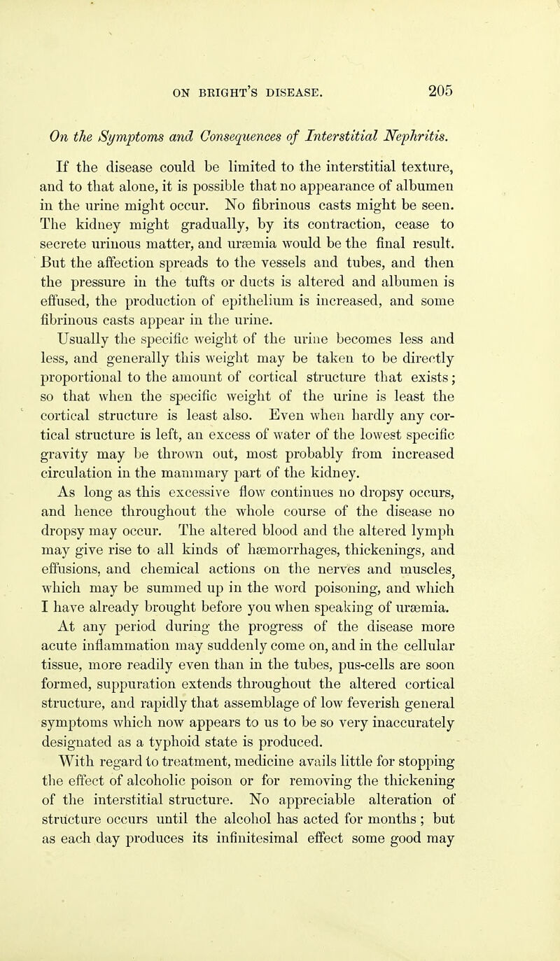 On the Symptoms and Consequences of Interstitial Nephritis. If the disease could be limited to tlie interstitial texture, and to that alone, it is possible that no appearance of albumen in the urine might occur. No fibrinous casts might be seen. The kidney might gradually, by its contraction, cease to secrete urinous matter, and uraemia would be the final result. But the affection spreads to the vessels and tubes, and then the pressure in the tufts or ducts is altered and albumen is effused, the production of epithelium is increased, and some fibrinous casts appear in the urine. Usually the specific weight of the urine becomes less and less, and generally this weight may be taken to be directly proportional to the amount of cortical structure that exists; so that when the specific weight of the urine is least the cortical structure is least also. Even when hardly any cor- tical structure is left, an excess of water of the lowest specific gravity may be thrown out, most probably from increased circulation in the mammary part of the kidney. As long as this excessive flow continues no dropsy occurs, and hence throughout the whole course of the disease no dropsy may occur. The altered blood and the altered lymph may give rise to all kinds of haemorrhages, thickenings, and effusions, and chemical actions on the nerves and muscles which may be summed up in the word poisoning, and which I have already brought before you when speaking of uraemia. At any period during the progress of the disease more acute inflammation may suddenly come on, and in the cellular tissue, more readily even than in the tubes, pus-cells are soon formed, suppuration extends throughout the altered cortical structure, and rapidly that assemblage of low feverish general symptoms which now appears to us to be so very inaccurately designated as a typhoid state is produced. With regard to treatment, medicine avails little for stopping the effect of alcoholic poison or for removing the thickening of the interstitial structure. No appreciable alteration of structure occurs until the alcohol has acted for months ; but as each day produces its infinitesimal effect some good may