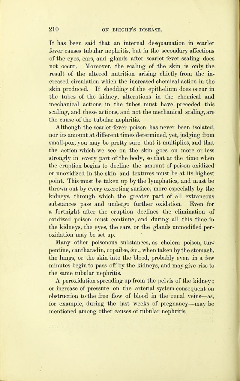 It has been said that an internal desquamation in scarlet fever causes tubular nephritis, but in the secondary affections of the eyes, ears, and glands after scarlet fever scaling does not occur. Moreover, the scaling of the skin is only the result of the altered nutrition arising chiefly from the in- creased circulation which the increased chemical action in the skin produced. If shedding of the epithelium does occur in the tubes of the kidney, alterations in the chemical and mechanical actions in the tubes must have preceded this scaling, and these actions, and not the mechanical scaling, are the cause of the tubular nephritis. Although the scarlet-fever poison has never been isolated, nor its amount at different times determined, yet, judging from small-pox, you may be pretty sure that it multiplies, and that the action which we see on the skin goes on more or less strongly in every part of the body, so that at the time when the eruption begins to decline the amount of poison oxidized or unoxidized in the skin and textures must be at its highest point. This must be taken up by the lymphatics, and must be thrown out by every excreting surface, more especially by the kidneys, through which the greater part of all extraneous substances pass and undergo further oxidation. Even for a fortnight after the eruption declines the elimination of oxidized poison must continue, and during all this time in the kidneys, the eyes, the ears, or the glands unmodified per- oxidation may be set up. Many other poisonous substances, as cholera poison, tur- pentine, cantharadin, copaibae, &c., when taken by the stomach, the lungs, or the skin into the blood, probably even in a few minutes begin to pass off by the kidneys, and may give rise to the same tubular nephritis. A peroxidation spreading up from the pelvis of the kidney; or increase of pressure on the arterial system consequent on obstruction to the free flow of blood in the renal veins—as, for example, during the last weeks of pregnancy—may be mentioned among other causes of tubular nephritis.