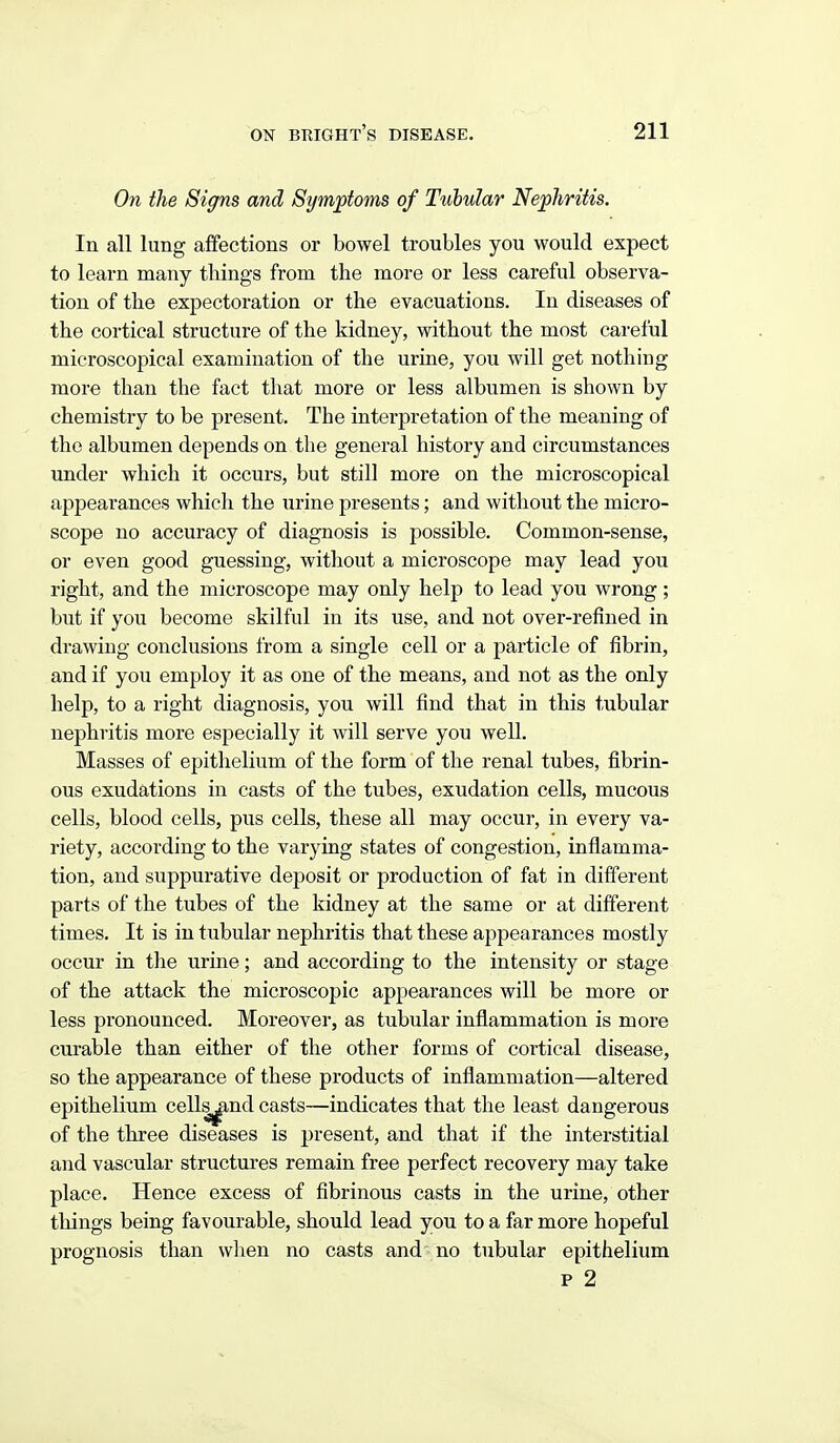 On the Signs and Symptoms of Tubular Nephritis. In all lung affections or bowel troubles you would expect to learn many things from the more or less careful observa- tion of the expectoration or the evacuations. In diseases of the cortical structure of the kidney, without the most careful microscopical examination of the urine, you will get nothing more than the fact that more or less albumen is shown by chemistry to be present. The interpretation of the meaning of the albumen depends on the general history and circumstances under which it occurs, but still more on the microscopical appearances which the urine presents; and without the micro- scope no accuracy of diagnosis is possible. Common-sense, or even good guessing, without a microscope may lead you right, and the microscope may only help to lead you wrong; but if you become skilful in its use, and not over-refined in drawing conclusions from a single cell or a particle of fibrin, and if you employ it as one of the means, and not as the only help, to a right diagnosis, you will find that in this tubular nephi-itis more especially it will serve you well. Masses of epithelium of the form of the renal tubes, fibrin- ous exudations in casts of the tubes, exudation cells, mucous cells, blood cells, pus cells, these all may occur, in every va- riety, according to the varying states of congestion, inflamma- tion, and suppurative deposit or production of fat in different parts of the tubes of the kidney at the same or at different times. It is in tubular nephritis that these appearances mostly occur in the urine; and according to the intensity or stage of the attack the microscopic appearances will be more or less pronounced. Moreover, as tubular inflammation is more curable than either of the other forms of cortical disease, so the appearance of these products of inflammation—altered epithelium cells^nd casts—indicates that the least dangerous of the three diseases is present, and that if the interstitial and vascular structures remain free perfect recovery may take place. Hence excess of fibrinous casts in the urine, other tilings being favourable, should lead you to a far more hopeful prognosis than wlien no casts and no tubular epithelium p 2