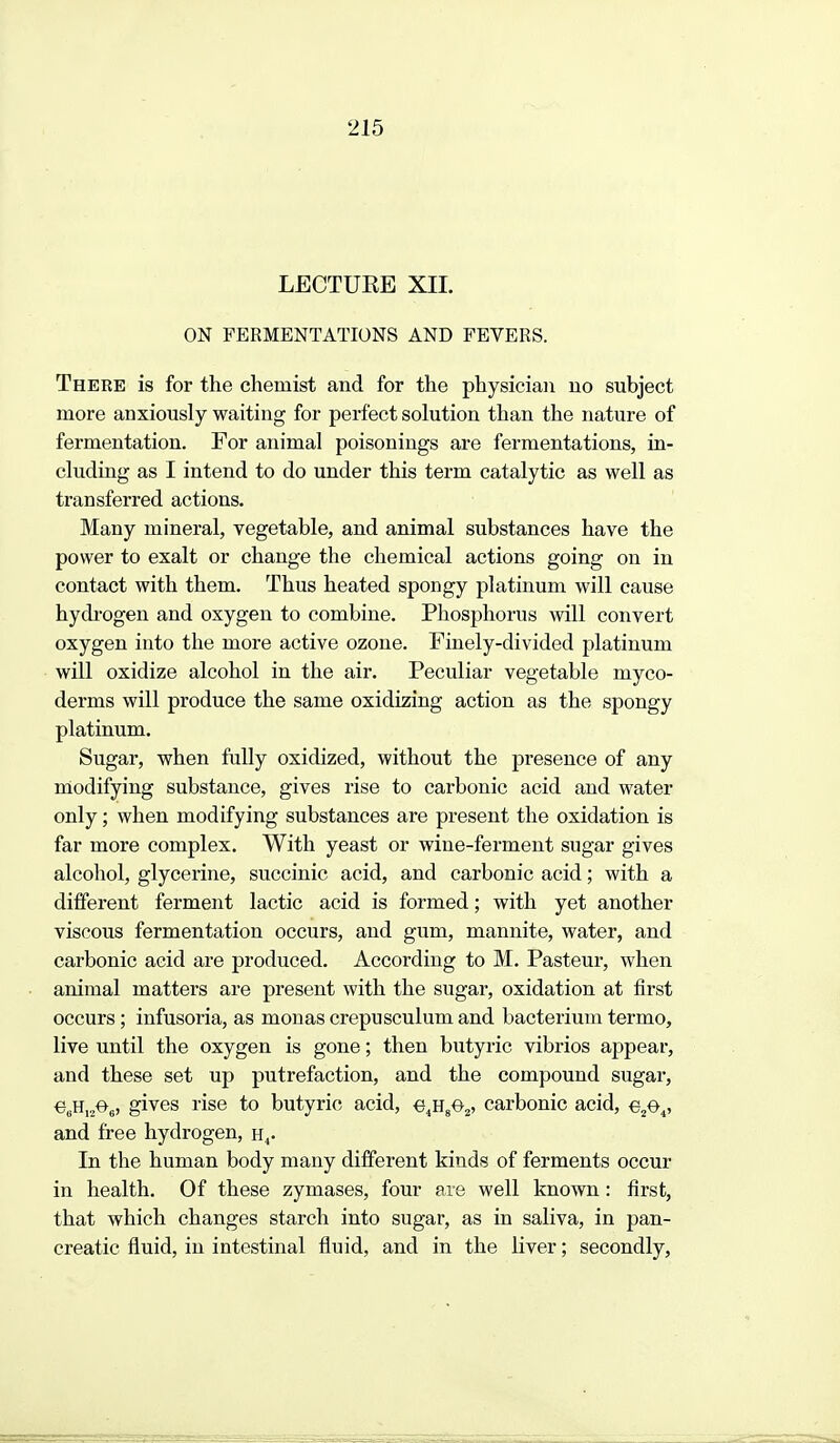 LECTUEE XIL ON FERMENTATIONS AND FEVERS. There is for the chemist and for the physician no subject more anxiously waiting for perfect solution than the nature of fermentation. For animal poisonings are fermentations, in- cluding as I intend to do under this term catalytic as well as transferred actions. Many mineral, vegetable, and animal substances have the power to exalt or change the chemical actions going on in contact with them. Thus heated spongy platinum will cause hydi-ogen and oxygen to combine. Phosphorus will convert oxygen into the more active ozone. Finely-divided platinum will oxidize alcohol in the air. Peculiar vegetable myco- derms will produce the same oxidizing action as the spongy platinum. Sugar, when fully oxidized, without the presence of any modifying substance, gives rise to carbonic acid and water only; when modifying substances are present the oxidation is far more complex. With yeast or wine-ferment sugar gives alcohol, glycerine, succinic acid, and carbonic acid; with a different ferment lactic acid is formed; with yet another viscous fermentation occurs, and gum, mannite, water, and carbonic aeid are produced. According to M. Pasteur, when animal matters are present with the sugar, oxidation at first occurs ; infusoria, as monas crepusculum and bacterium termo, live until the oxygen is gone; then butyric vibrios appear, and these set up putrefaction, and the compound sugar, «6H,2^6» gi'^^s rise to butyric acid, e.HgO^, carbonic acid, e^O,, and free hydrogen, h^. In the human body many different kinds of ferments occur in health. Of these zymases, four are well known: first, that which changes starch into sugar, as in saliva, in pan- creatic fluid, in intestinal fluid, and in the liver; secondly,