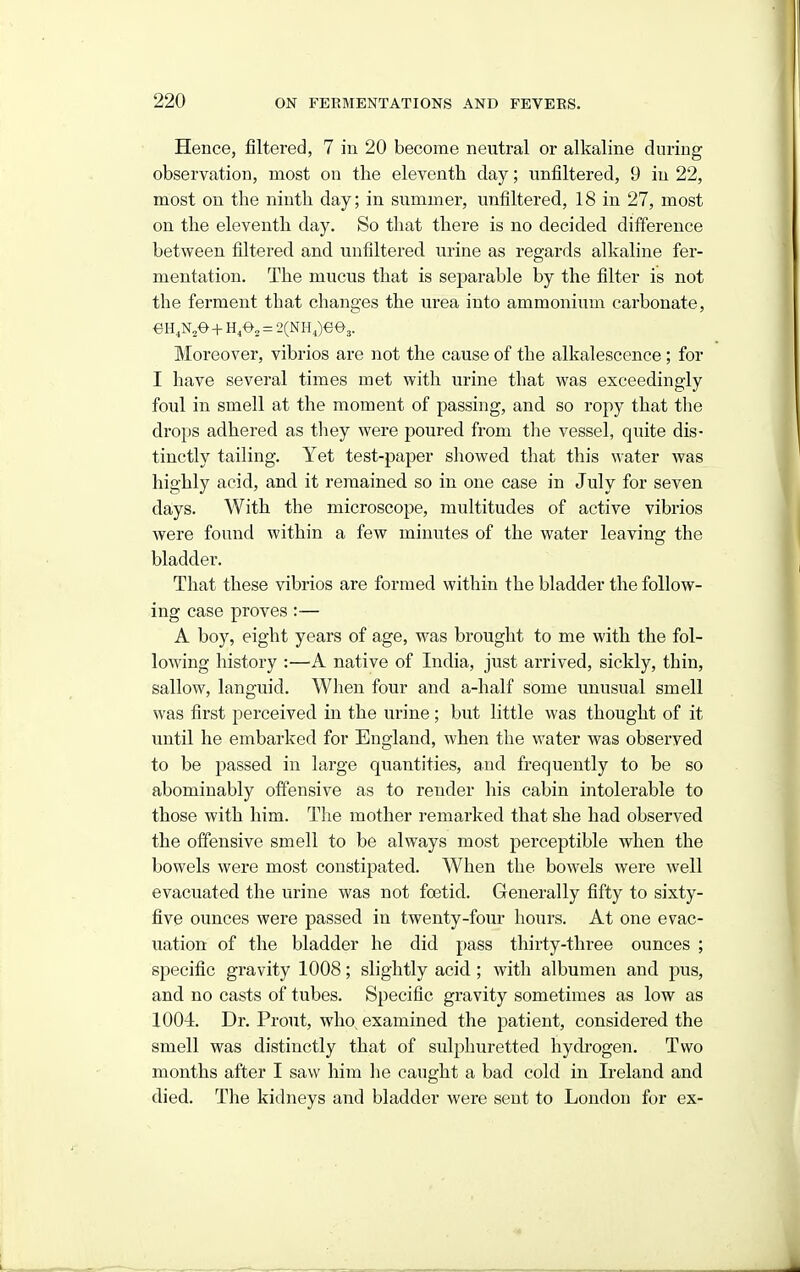 Hence, filtered, 7 in 20 become neutral or alkaline during observation, most on the eleventh day; unfiltered, 9 in 22, most on the ninth day; in summer, unfiltered, 18 in 27, most on the eleventh day. So that there is no decided difference between filtered and unfiltered urine as regards alkaline fer- mentation. The mucus that is separable by the filter is not the ferment that changes the urea into ammonium carbonate. Moreover, vibrios are not the cause of the alkalescence ; for I have several times met with urine that was exceedingly foul in smell at the moment of passing, and so ropy that the drops adhered as tliey were poured from the vessel, quite dis- tinctly tailing. Yet test-paper showed that this water was highly acid, and it remained, so in one case in July for seven days. With the microscope, multitudes of active vibrios were found within a few minutes of the water leaving the bladder. That these vibrios are formed within the bladder the follow- ing case proves:— A boy, eight years of age, was brought to me with the fol- lowing history :—A native of India, just arrived, sickly, thin, sallow, languid. When four and a-half some unusual smell was first perceived in the urine; but little was thought of it until he embarked for England, when the water was observed to be passed in large quantities, and frequently to be so abominably offensive as to render his cabin intolerable to those with him. The mother remarked that she had observed the offensive smell to be always most perceptible when the bowels were most constipated. When the bowels were well evacuated the urine was not foetid. Generally fifty to sixty- five ounces were passed in twenty-four hours. At one evac- uation of the bladder he did pass thirty-three ounces ; specific gravity 1008; slightly acid ; with albumen and pus, and no casts of tubes. Specific gravity sometimes as low as X004. Dr. Prout, who, examined the patient, considered the smell was distinctly that of sulphuretted hydrogen. Two months after I saw him lie caught a bad cold in Ireland and died. The kidneys and bladder were sent to London for ex-