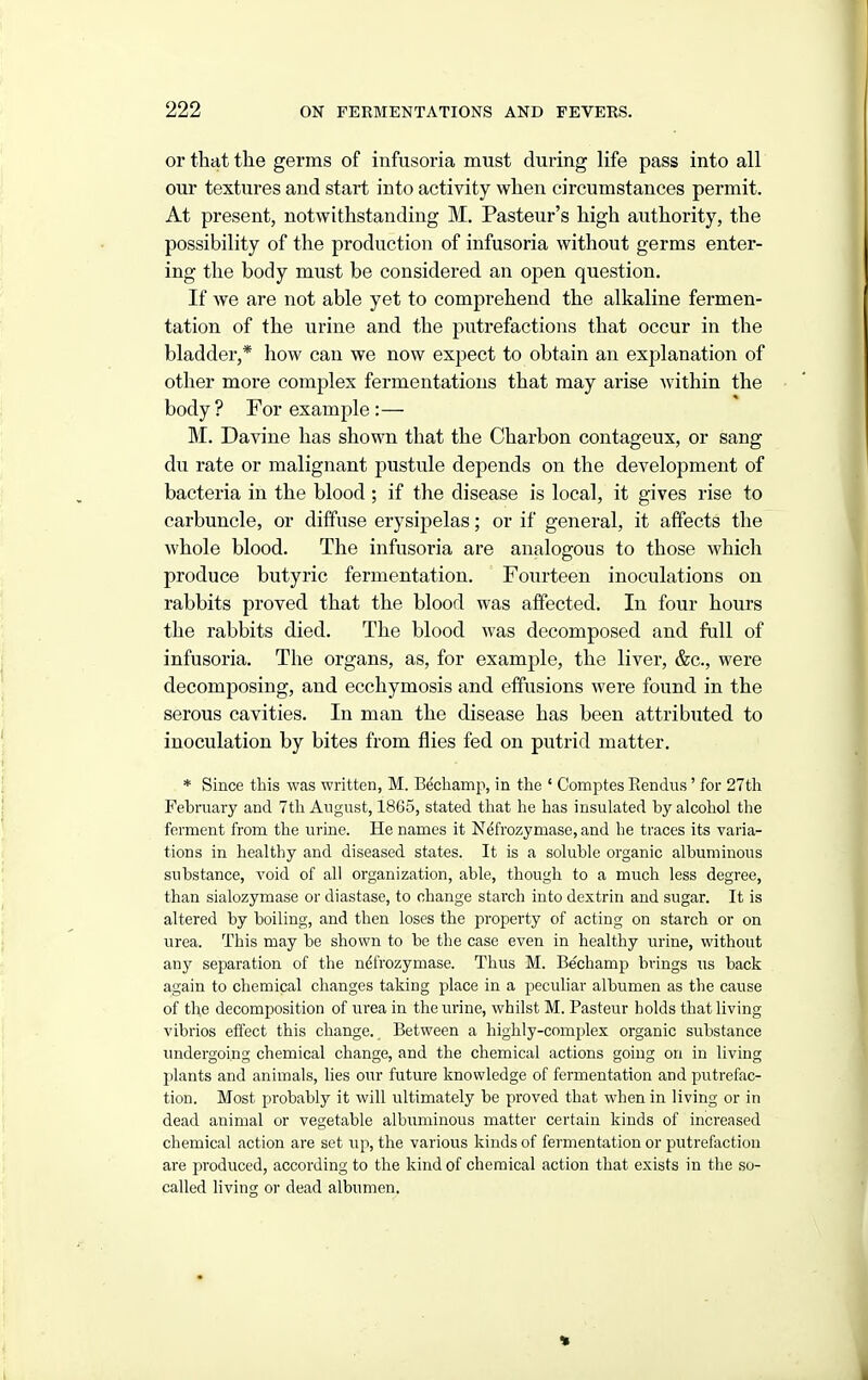 or that the germs of infusoria must during life pass into all our textures and start into activity when circumstances permit. At present, notwithstanding M, Pasteur's high authority, the possibility of the production of infusoria without germs enter- ing the body must be considered an open question. If we are not able yet to comprehend the alkaline fermen- tation of the urine and the putrefactions that occur in the bladder,* how can we now expect to obtain an explanation of other more complex fermentations that may arise within the body ? For example :— M. Davine has shown that the Charbon contageux, or sang du rate or malignant pustule depends on the development of bacteria in the blood ; if the disease is local, it gives rise to carbuncle, or diffuse erysipelas; or if general, it affects the whole blood. The infusoria are analogous to those which produce butyric fermentation. Fourteen inoculations on rabbits proved that the blood was affected. In four hours the rabbits died. The blood was decomposed and full of infusoria. The organs, as, for example, the liver, &c., were decomposing, and ecchymosis and effusions were found in the serous cavities. In man the disease has been attributed to inoculation by bites from flies fed on putrid matter. * Since this was written, M. Bechamp, in the ' Comptes Rendiis' for 27th February and 7th August, 1865, stated that he has insulated by alcohol the ferment from the urine. He names it Ndfrozymase, and he traces its varia- tions in healthy and diseased states. It is a soluble organic albuminous substance, void of all organization, able, though to a much less degree, than sialozymase or diastase, to change starch into dextrin and sugar. It is altered by boiling, and then loses the property of acting on starch or on urea. This may be shown to be the case even in healthy urine, without any separation of the ndfrozymase. Thus M. Bechamp brings us back again to chemical changes taking place in a peculiar albumen as the cause of the decomposition of urea in the urine, whilst M. Pasteur holds that living vibrios effect this change. Between a highly-complex organic substance undergoing chemical change, and the chemical actions going on in living plants and animals, lies our future knowledge of fermentation and putrefac- tion. Most probably it will ultimately be proved that when in living or in dead animal or vegetable albuminous matter certain kinds of increased chemical action are set up, the various kinds of fermentation or putrefaction are produced, according to the kind of chemical action that exists in the so- called living or dead albumen.