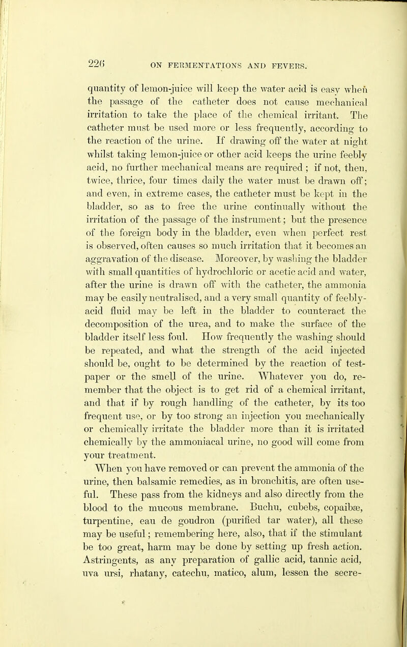 quantity of lemon-juice will keep the water neid is easy when the passage of the catheter does not cause mechanical irritation to take the place of the chemical irritant. The catheter must be used more or less frequently, according to the reaction of the urine. If drawing off the water at night whilst taking lemon-juice or other acid keeps the urine feebly acid, no further mechanical means are required ; if not, then, twice, thrice, four times daily the water must be drawn off; and even, in extreme cases, the catheter must be kept in the bla,dder, so as to free the urine continually without the irritation of the passage of the instrument; but the presence of the foreign body in the bladder, even when perfect rest is observed, often causes so much irritation that it becomes an aggravation of the disease. Moreover, by washing the bladder with small quantities of hydrochloric or acetic acid and water, after the urine is drawn off with the catheter, the ammonia may be easily neutralised, and a very small quantity of feebly- acid fluid may be left in the bladder to counteract the decomposition of the urea, and to make the surface of the bladder itself less foul. How frequently the washing should be repeated, and what the strength of the acid injected should be, ought to be determined by the reaction of test- paper or the smell of the urine. Whatever you do, re- member that the object is to get rid of a chemical irritant, and that if by rough liandling of the catheter, by its too frequent use, or by too strong an iujection you mechanically or chemically irritate the bladder more than it is irritated chemically by the ammoniacal urine, no good will come from your treatment. When you have removed or can prevent the ammonia of the urine, then balsamic remedies, as in bronchitis, are often use- ful. These pass from the kidneys and also directly from the blood to the mucous membrane. Buchu, cubebs, copaibae, turpentine, eau de goudron (purified tar water), all these may be useful; remembering here, also, that if the stimulant be too great, harm may be done by setting up fresh action. Astringents, as any preparation of gallic acid, tannic acid, uva ursi, rhatany, catechu, matico, alum, lessen the secre-