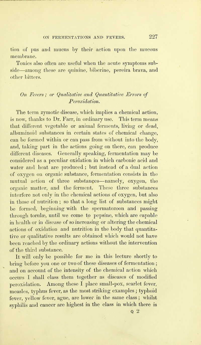 tion of pus and mucus by their action upon tlie mucous membrane. Tonics also often are useful when the acute symptoms sub- side—among these are quinine, biberine, pereira brava, and other bitters. On Fevers ; or Qualitative and Quantitative Errors of Peroxidation. The term zymotic disease, which implies a chemical action, is now, thanks to Dr. Farr, in ordinary use. This term means that different vegetable or animal ferments, living or dead, albuminoid substances in certain states of chemical change, can be formed within or can pass from without into the body, and, taking part in the actions going on there, can produce different diseases. Generally speaking, fermentation may be considered as a peculiar oxidation in which carbonic acid and water and heat are produced ; but instead of a dual action of oxygen on organic substance, fermentation consists in the mutual action of three substanpes—namely, oxygen, the organic matter, and the ferment. These three substances interfere not only in the chemical actions of oxygen, but also in those of nutrition ; so that a long list of substances might be formed, beginning with the spermatozoon and passing through torulse, until we come to pepsine, which are capable in health or in disease of so increasing or altering the chemical actions of oxidation and nutrition in the body that quantita- tive or qualitative results are obtained which would not have been reached by the ordinary actions without the intervention of the third substance. It will only be possible for me in this lecture shortly to bring before you one or two of these diseases of fermentation ; and on account of the intensity of the chemical action which occurs I shall class them together as diseases of modified peroxidation. Among these I place small-pox, scarlet fever, measles, typhus fever, as the most striking examples; typhoid fever, yellow fever, ague, are lower in the same class ; whilst syphilis and cancer are highest in the class in which there is Q 2