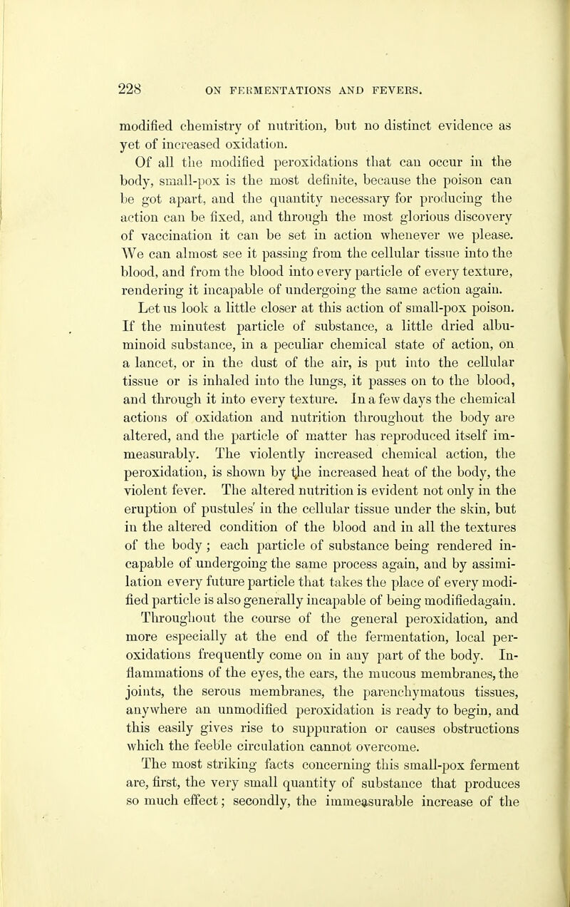 modified cliemistry of nutrition, bnt no distinct evidence as yet of increased oxidation. Of all the modified peroxidations that can occur in the body, small-pox is the most definite, because the poison can be got apart, and the quantity necessary for producing the action can be fixed, and through the most glorious discovery of vaccination it can be set in action whenever we please. We can almost see it passing from the cellular tissue into the blood, and from the blood into every particle of every texture, rendering it incapable of undergoing the same action again. Let us look a little closer at this action of small-pox poison. If the minutest particle of substance, a little dried albu- minoid substance, in a peculiar chemical state of action, on a lancet, or in the dust of the air, is put into the cellular tissue or is inhaled into the lungs, it passes on to the blood, and through it into every texture. In a few days the chemical actions of oxidation and nutrition throughout the body are altered, and the particle of matter has reproduced itself im- measurably. The violently increased chemical action, the peroxidation, is shown by tjie increased heat of the body, the violent fever. The altered nutrition is evident not only in the eruj^tion of pustules' in the cellular tissue under the skin, but in the altered condition of the blood and in all the textures of the body; each particle of substance being rendered in- capable of undergoing the same process again, and by assimi- lation every future particle that takes the place of every modi- fied particle is also generally incapable of being modifiedagain. Throughout the course of the general peroxidation, and more especially at the end of the fermentation, local per- oxidations frequently come on in any part of the body. In- flammations of the eyes, the ears, tlie mucous membranes, the joints, the serous membranes, the parenchymatous tissues, anywhere an unmodified peroxidation is ready to begin, and this easily gives rise to suppuration or causes obstructions which the feeble circulation cannot overcome. The most striking facts concerning this small-pox ferment are, first, the very small quantity of substance that produces so much effect; secondly, the immeasurable increase of the