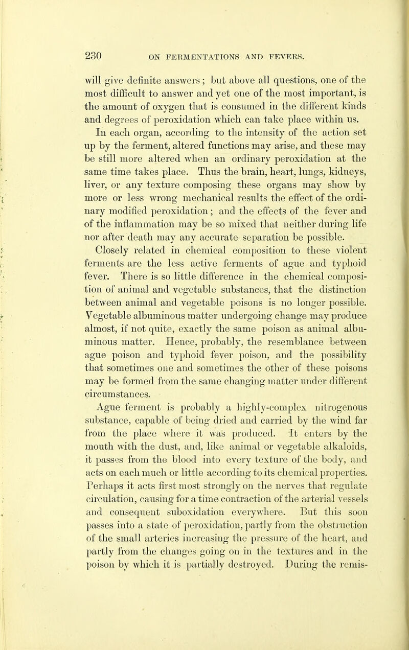 will give definite answers ; but above all questions, one of the most difficult to answer and yet one of the most important, is the amount of oxygen that is consumed in the different kinds and degrees of peroxidation which can take place within us. In each organ, according to the intensity of the action set up by the ferment, altered functions may arise, and these may be still more altered when an ordinary peroxidation at the same time takes place. Thus the brain, heart, lungs, kidneys, liver, or any texture composing these organs may show by more or less wrong mechanical results the effect of the ordi- nary modified peroxidation ; and the effects of the fever and of the inflammation may be so mixed that neither during life nor after death may any accurate separation be possible. Closely related in chemical composition to these violent ferments are the less active ferments of ague and typhoid fever. There is so little difference in the chemical composi- tion of animal and vegetable substances, that the distinction between animal and vegetable poisons is no longer possible. Vegetable albuminous matter undergoing change may produce almost, if not quite, exactly the same poison as animal albu- minous matter. Hence, probably, the resemblance between ague poison and typhoid fever poison, and the possibility that sometimes one and sometimes the other of these poisons may be formed from the same changing matter under different circumstances. Ague ferment is probably a highly-complex nitrogenous substance, capable of being dried and carried by the wind far from the place where it was produced. It enters by the mouth with the dust, and, like animal or vegetable alkaloids, it passes from the blood into every texture of the body, and acts on each much or little according to its chemical properties. Perliaps it acts first most strongly on the nerves that regulate circulation, causing for a time contraction of the arterial vessels and consequent suboxidatiou everywhere. But this soon passes into a state of peroxidation, partly from the obstruction of the small arteries increasing the pressure of the heart, and partly from the changes going on in the textures and in the poison by which it is partially destroyed. During the remis-