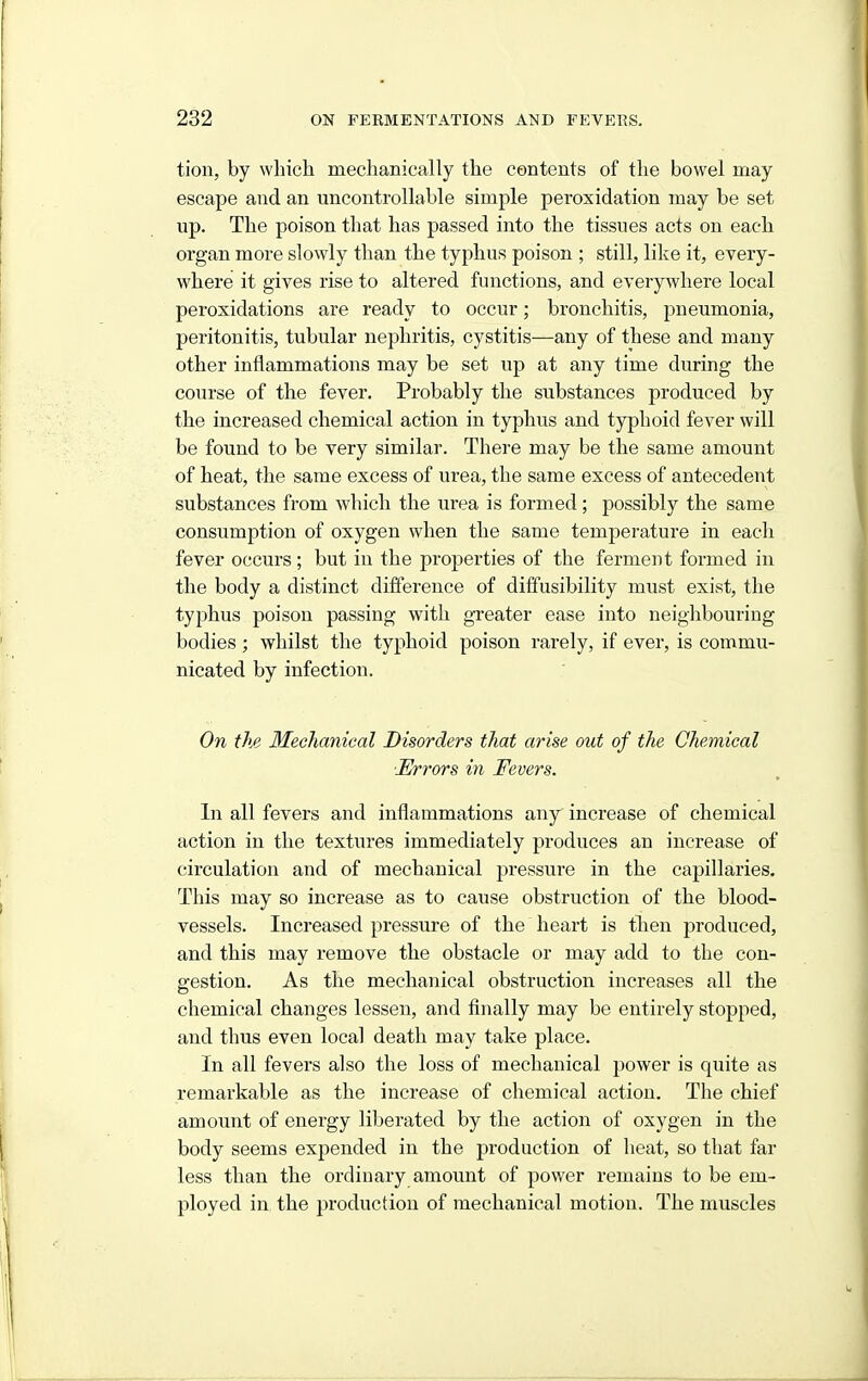 tion, by wbicli mechanically tlie contents of the bowel may escape and an uncontrollable simple peroxidation may be set up. The poison that has passed into the tissues acts on each organ more slowly than the typhus poison ; still, like it, every- where it gives rise to altered functions, and everywhere local peroxidations are ready to occur; bronchitis, pneumonia, peritonitis, tubular nephritis, cystitis-—any of these and many other inflammations may be set up at any time during the course of the fever. Probably the substances produced by the increased chemical action in typhus and typhoid fever will be found to be very similar. There may be the same amount of heat, the same excess of urea, the same excess of antecedent substances from which the urea is formed; possibly the same consumption of oxygen when the same temperature in each fever occurs; but in the properties of the ferment formed in the body a distinct difference of dififusibility must exist, the typhus poison passing with greater ease into neighbouring bodies ; whilst the typhoid poison rarely, if ever, is commu- nicated by infection. On the Mechanieal Disorders that arise out of the Chemical ■Errors in Fevers. In all fevers and inflammations any increase of chemical action in the textures immediately produces an increase of circulation and of mechanical pressure in the capillaries. This may so increase as to cause obstruction of the blood- vessels. Increased pressure of the heart is then produced, and this may remove the obstacle or may add to the con- gestion. As the mechanical obstruction increases all the chemical changes lessen, and finally may be entirely stopped, and thus even local death may take place. In all fevers also the loss of mechanical power is quite as remarkable as the increase of chemical action. The chief amount of energy liberated by the action of oxygen in the body seems expended in the production of heat, so that far less than the ordinary amount of power remains to be em- ployed in the production of mechanical motion. The muscles