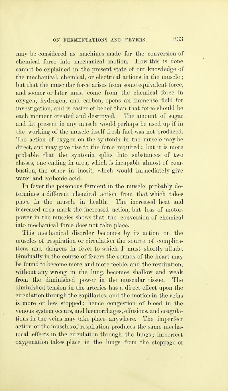 may be considered as machines made for the conversion of chemical force into mechanical motion. How this is done cannot be explained in the present state of our knowledge of the mechanical, chemical, or electrical actions in the muscle ; but that the muscular force arises from some equivalent force, and sooner or later must come from the chemical force in oxygen, hydrogen, and carbon, opens an immense field for investigation, and is easier of belief than that foi'ce should be each moment created and destroyed. The amount of sugar and fat present in any muscle would perhaps be used up if in the working of the muscle itself fresh fuel was not produced. The action of oxygen on the syntonin in the muscle may be direct, and may give rise to the force required ; but it is more probable that the syntonin splits into substances of two classes, one ending in m-ea, which is incapable almost of com- bustion, the other in inosit, which would immediately give water and carbonic acid. In fever the poisonous ferment in the muscle probably de- termines a different chemical action from tliat which takes place in the muscle in liealth. The increased heat and increased urea mark the increased action, but loss of motor- power in the muscles shows that tlie conversion of chemical into mechanical force does not take place. This mechanical disorder becomes by its action on the muscles of respiration or circulation the source of complica- tions and dangers in fever to which I must shortly allude. Gradually in the course of fevers tlie sounds of the heart may be found to become more and more feeble, and the respiration, without any wrong in the lung, becomes shallow and weak from the diminished power in the muscular tissue. The diminished tension in the arteries has a direct effect upon the circulation through the capillaries, and the motion in the veins is more or less stopped; hence congestion of blood in the venous system occurs, and hiemorrhages, effusions, and coagula- tions in the veins may take place anywhei'e. The imperfect action of the muscles of respiration produces the same mecha- nical effects in the circulation through the lungs; imperfect oxygenation takes place in the lungs from the stoppage of