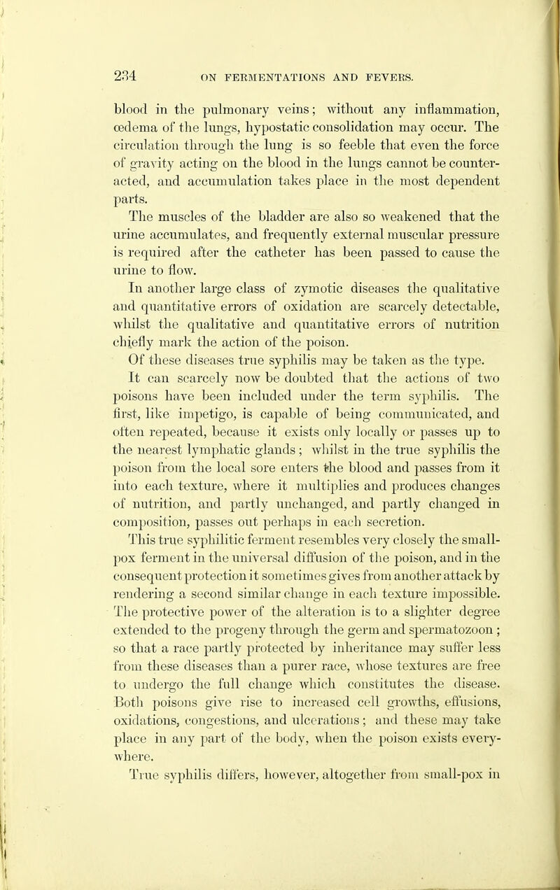 blood in the pulmonary veins; without any inflammation, oedema of the lungs, hypostatic consolidation may occur. The circulation through the lung is so feeble that even the force of gravity acting on the blood in the lungs cannot be counter- acted, and accumulation takes place in the most dependent parts. The muscles of the bladder are also so weakened that the urine accumulates, and frequently external muscular pressure is required after the catheter has been passed to cause the urine to flow. In another large class of zymotic diseases the qualitative and quantitative errors of oxidation are scarcely detectable, wliilst the qualitative and quantitative errors of nutrition chiefly mark the action of the poison. Of these diseases true syjDhilis may be taken as the type. It can scarcely now be doubted that the actions of two poisons have been included under the term syphilis. The first, like impetigo, is capable of being communicated, and often repeated, because it exists only locally or passes up to the nearest lymphatic glands ; whilst in the true syphilis the poison from the local sore enters the blood and passes from it into each texture, where it midtiplies and produces changes of nutrition, and partly unchanged, and partly changed in composition, passes out perhaps in each secretion. 'Jliis true syphilitic ferment resembles very closely the small- pox ferment in the universal diffusion of the poison, and in the consequent protection it sometimes gives from another attack by rendering a second similar change in each texture impossible. The protective power of the alteration is to a slighter degree extended to the progeny through the germ and spermatozoon ; so that a race partly protected by inheritance may suffer less from these diseases than a purer race, whose textures are free to undergo the full change which constitutes the disease. Botli poisons give rise to increased cell growths, eflusions, oxidations, (jongestions, and ulcerations; and these may take place in any part of the body, when the poison exists eveiy- where. True syphilis difl'ers, however, altogether from small-pox in