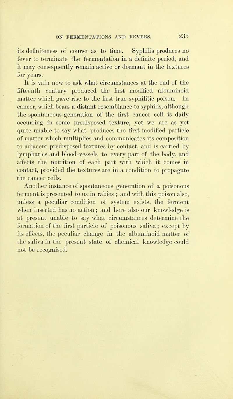 its definiteness of course as to time. Syphilis produces no fever to terminate the fermentation in a definite period, and it may consequently remain active or dormant in the textures for years. It is vain now to ask what circumstances at the end of the fifteenth century produced the first modified albuminoid matter which gave rise to the first true syphilitic poison. In cancer, which bears a distant resemblance to syphilis, altliough the spontaneous generation of the first cancer cell is daily occurring in some predisposed texture, yet we are as yet quite unable to say what produces the first modified particle of matter which multij)lies and communicates its composition to adjacent predisposed textures by contact, and is carried by lymphatics and blood-vessels to every part of the body, and afi'ects the nutrition of each part with which it comes in contact, px'ovided the textures are in a condition to propagate the cancer cells. Another instance of spontaneous generation of a poisonous ferment is presented to us in rabies ; and with this poison also, unless a peculiar condition of system exists, the ferment when inserted has no action; and here also our knowledge is at present unable to say what circumstances determine the formation of the first particle of poisonous saliva; except by its effects, the peculiar change in the albuminoid matter of the saliva in the present state of chemical knowledge could not be recognised.