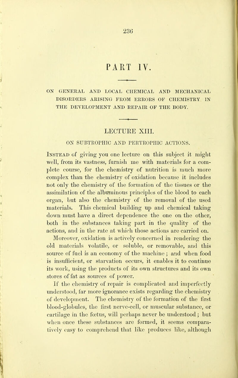 PART ly. ON GENERAL AND LOCAL CHEMICAL AND MECHANICAL DISORDERS ARISING FROM ERRORS OF CHEMISTRY IN THE DEVELOPMENT AND REPAIR OF THE BODY. LECTUEE XIII. ON SUBTROPHIC AND PEETROPHIC ACTIONS. Instead of giving you one lecture on this subject it might well, from its vastness, furnish me with materials for a com- plete course, for the chemistry of nutrition is much more complex than the chemistry of oxidation because it includes not only the chemistry of the formation of the tissues or the assimilation of the albmninous principles of the blood to each organ, but also the chemistry of the removal of the used materials. This chemical building up and chemical taking down must have a direct dependence the one on the other, both in the substances taking part in tlie quality of the actions, and in the rate at which those actions are carried on. Moreover, oxidation is actively concerned in rendering the old materials volatile, or soluble, or removable, and this source of fuel is an economy of the machine ; and when food is insufficient, or starvation occurs, it enables it to continue its work, using the products of its own structures and its own stores of fat as sources of power. If the chemistry of repair is complicated and imperfectly understood, far more ignorance exists regarding the chemistry of development. The chemistry of the formation of the first blood-globules, the first nerve-cell, or muscular substance, or cartilage in the foetus, will perhaps never be understood ; but when once these substances are formed, it seems compara- tively easy to comjjrehend that like produces like, although