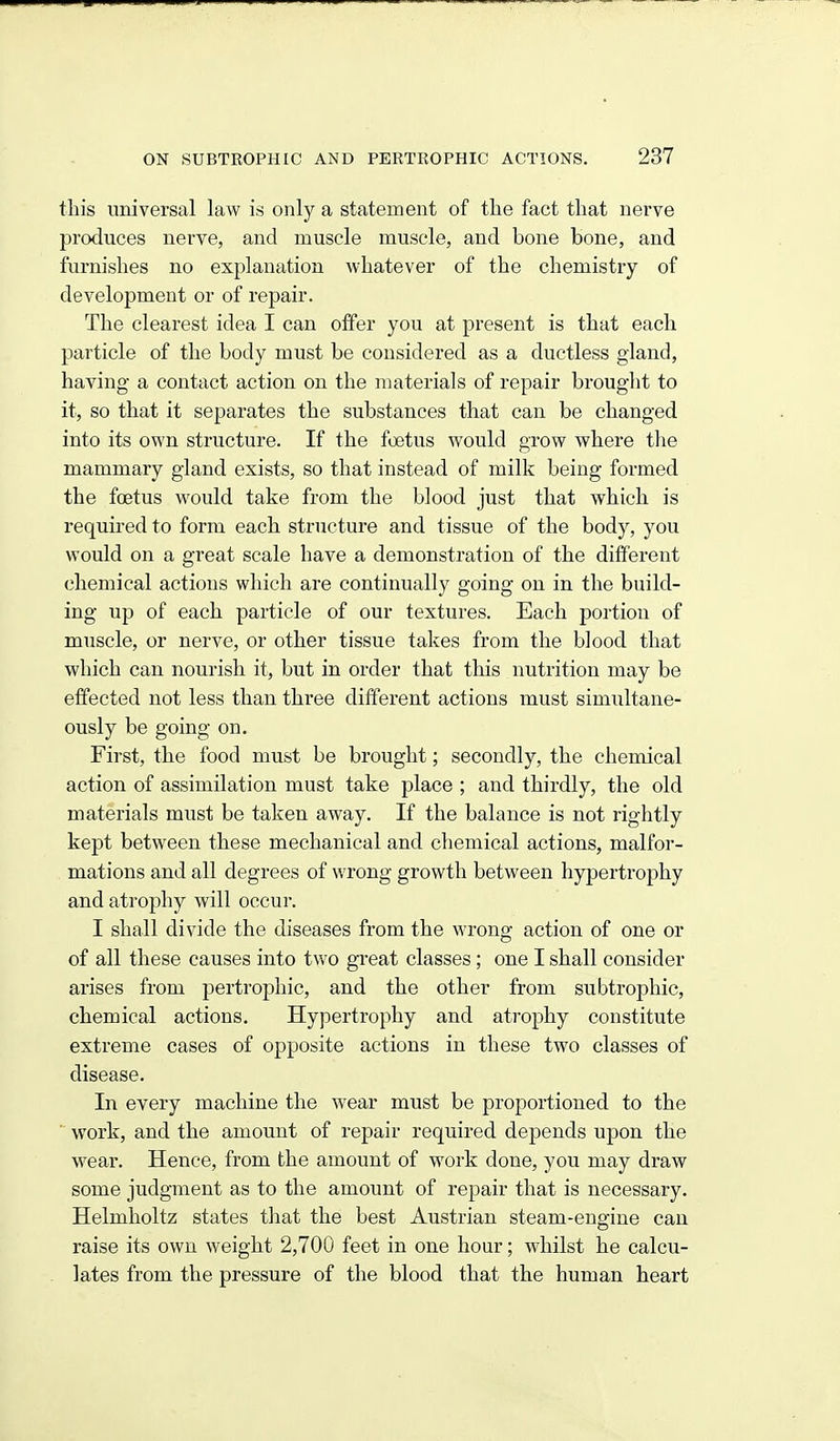 this universal law is only a statement of the fact that nerve produces nerve, and muscle muscle, and bone bone, and furnishes no explanation whatever of the chemistry of development or of repair. The clearest idea I can offer you at present is that each particle of the body must be considered as a ductless gland, having a contact action on the materials of repair brought to it, so that it separates the substances that can be changed into its own structure. If the foetus would grow where tlie mammary gland exists, so that instead of milk being formed the foetus would take from the blood just that which is required to form each structure and tissue of the body, you would on a great scale have a demonstration of the different chemical actions which are continually going on in the build- ing up of each particle of our textures. Each portion of muscle, or nerve, or other tissue takes from the blood that which can nourish it, but in order that this nutrition may be effected not less than three different actions must simultane- ously be going on. First, the food must be brought; secondly, the chemical action of assimilation must take place ; and thirdly, the old materials must be taken away. If the balance is not rightly kept between these mechanical and chemical actions, malfor- mations and all degrees of wrong growth between hypertrophy and atrophy will occur. I shall divide the diseases from the wrong action of one or of all these causes into two great classes ; one I shall consider arises from pertrophic, and the other from subtrophic, chemical actions. Hypertrophy and atrophy constitute extreme cases of opposite actions in these two classes of disease. In every machine the wear must be proportioned to the ■ work, and the amount of repair required depends upon the wear. Hence, from the amount of M'ork done, you may draw some judgment as to the amoimt of repair that is necessary. Helmholtz states tliat the best Austrian steam-engine can raise its own weight 2,700 feet in one hour; whilst he calcu- lates from the pressure of the blood that the human heart