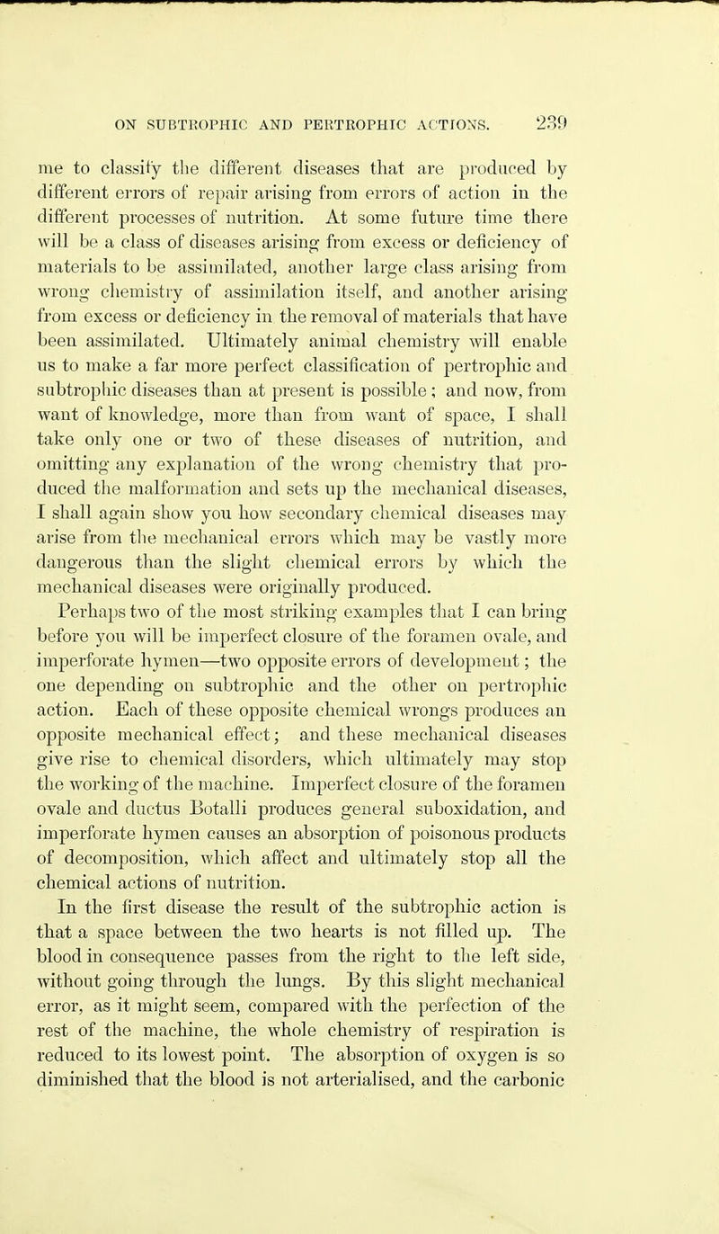 me to classify the different diseases that are produced by different errors of repair arising from errors of action in the different processes of nutrition. At some future time there will be a class of diseases arising from excess or deficiency of materials to be assimilated, another large class arising from wrong chemistry of assimilation itself, and another arising from excess or deficiency in the removal of materials that have been assimilated. Ultimately animal chemistry will enable us to make a far more perfect classification of pertrophic and subtrophic diseases than at present is possible ; and now, from want of knowledge, more than from want of space, I shall take only one or two of these diseases of nutrition, and omitting any explanation of the wrong chemistry that pro- duced the malformation and sets up the mechanical diseases, I shall again show you how secondary chemical diseases may arise from tlie mechanical errors which may be vastly more dangerous than the slight chemical errors by which the mechanical diseases were originally produced. Perhaps two of the most striking examples that I can bring before you will be imperfect closure of the foramen ovale, and imperforate hymen—two opposite errors of development; the one depending on subtrophic and the other on pertrophic action. Each of these opposite chemical wrongs produces an opposite mechanical effect; and these mechanical diseases give rise to chemical disorders, which ultimately may stop the working of the machine. Imperfect closure of the foramen ovale and ductus Botalli produces general suboxidation, and imperforate hymen causes an absorption of poisonous products of decomposition, which affect and ultimately stop all the chemical actions of nutrition. In the first disease the result of the subtrophic action is that a space between the two hearts is not filled up. The blood in consequence passes from the right to the left side, without going through the lungs. By this slight mechanical error, as it might seem, compared with the perfection of the rest of the machine, the whole chemistry of respiration is reduced to its lowest point. The absorj)tion of oxygen is so diminished that the blood is not arterialised, and the carbonic