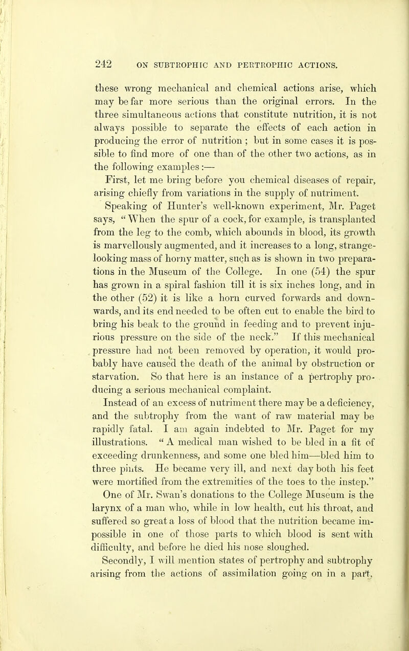 these wrong raechanica,! and chemical actions arise, which may be far more serious than the original errors. In the three simultaneous actions that constitute nutrition, it is not always possible to separate the effects of each action in producing the error of nutrition ; but in some cases it is pos- sible to find more of one than of the other two actions, as in the following examples :— First, let me bring before you chemical diseases of repair, arising chiefly from variations in the supply of nutriment. Speaking of Hunter's well-known experiment, Mr. Paget says,  When the spur of a cock, for example, is transplanted from the leg to the comb, which abounds in blood, its growth is marvellously augmented, and it increases to a long, strange- looking mass of horny matter, such as is shown in two prepara- tions in the Museum of the College. In one (54) the spur has grown in a spiral fashion till it is six inches long, and in the other (52) it is like a horn curved forwards and down- wards, and its end needed to be often cut to enable the bird to biing his beak to the ground in feeding and to prevent inju- rious pressure on the side of the neck. If this mechanical pressure had not been removed by operation, it would pro- bably have caused the death of the animal by obstruction or starvation. So that here is an instance of a pertrophy pro- ducing a serious mechanical complaint. Instead of an excess of nutriment there may be a deficiency, and the subtrophy from the want of raw material may be rapidly fatal. I am again indebted to Mr. Paget for my illustrations.  A medical man wished to be bled in a fit of exceeding drunkenness, and some one bled him—bled him to three pints. He became very ill, and next day both his feet were mortified from the extremities of the toes to the instep. One of Mr. Swan's donations to the College Museum is the larynx of a man who, while in low health, cut his tliroat, and suffered so great a loss of blood that the nutrition became im- possible in one of those parts to which blood is sent with difficulty, and before he died his nose sloughed. Secondly, I will mention states of pertrophy and subtrophy arising from the actions of assimilation going on in a part.