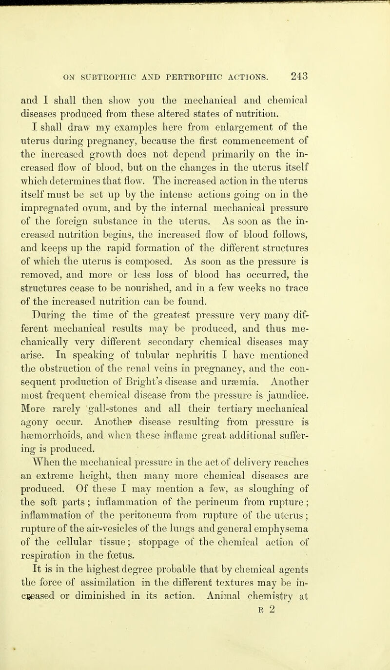 and I shall then show you the mechanical and chemical diseases produced from these altered states of nutrition. I shall draw my examples here from enlargement of the uterus during pregnancy, because the first commencement of the increased growth does not depend primarily on the in- creased flow of blood, but on the changes in the uterus itself which determines that flow. The increased action in the uterus itself must be set up by the intense actions going on in the impregnated ovum, and by the internal mechanical pressure of the foreign substance in the uterus. As soon as the in- creased nutrition begins, the increased flow of blood follows, and keeps up the rapid formation of the different structures of which the uterus is composed. As soon as the pressure is removed, and more or less loss of blood has occurred, the structures cease to be nourished, and in a few weeks no trace of the increased nutrition can be found. During the time of the greatest pressure very many dif- ferent mechanical results may be produced, and thus me- chanically very different secondary chemical diseases may arise. In speaking of tubular nephritis I have mentioned the obstruction of the renal veins in pregnancy, and the con- sequent production of Bright's disease and uraemia. Another most frequent chemical disease from the pressure is jaimdice. More rarely gall-stones and all their tertiary mechanical agony occur. Another disease resulting from pressure is haemorrhoids, and when these inflame great additional suffer- ing is produced. When the mechanical pressure in the act of delivery reaches an extreme height, then many more chemical diseases are produced. Of these I may mention a few, as sloughing of the soft parts; inflammation of the perineum from rupture; inflammation of the peritoneum from rupture of the uterus ; rupture of the air-vesicles of the lungs and general emphysema of the cellular tissue; stoppage of the chemical action of respiration in the foetus. It is in the highest degree probable that by chemical agents the force of assimilation in the different textures may be in- cseased or diminished in its action. Animal chemistry at R 2