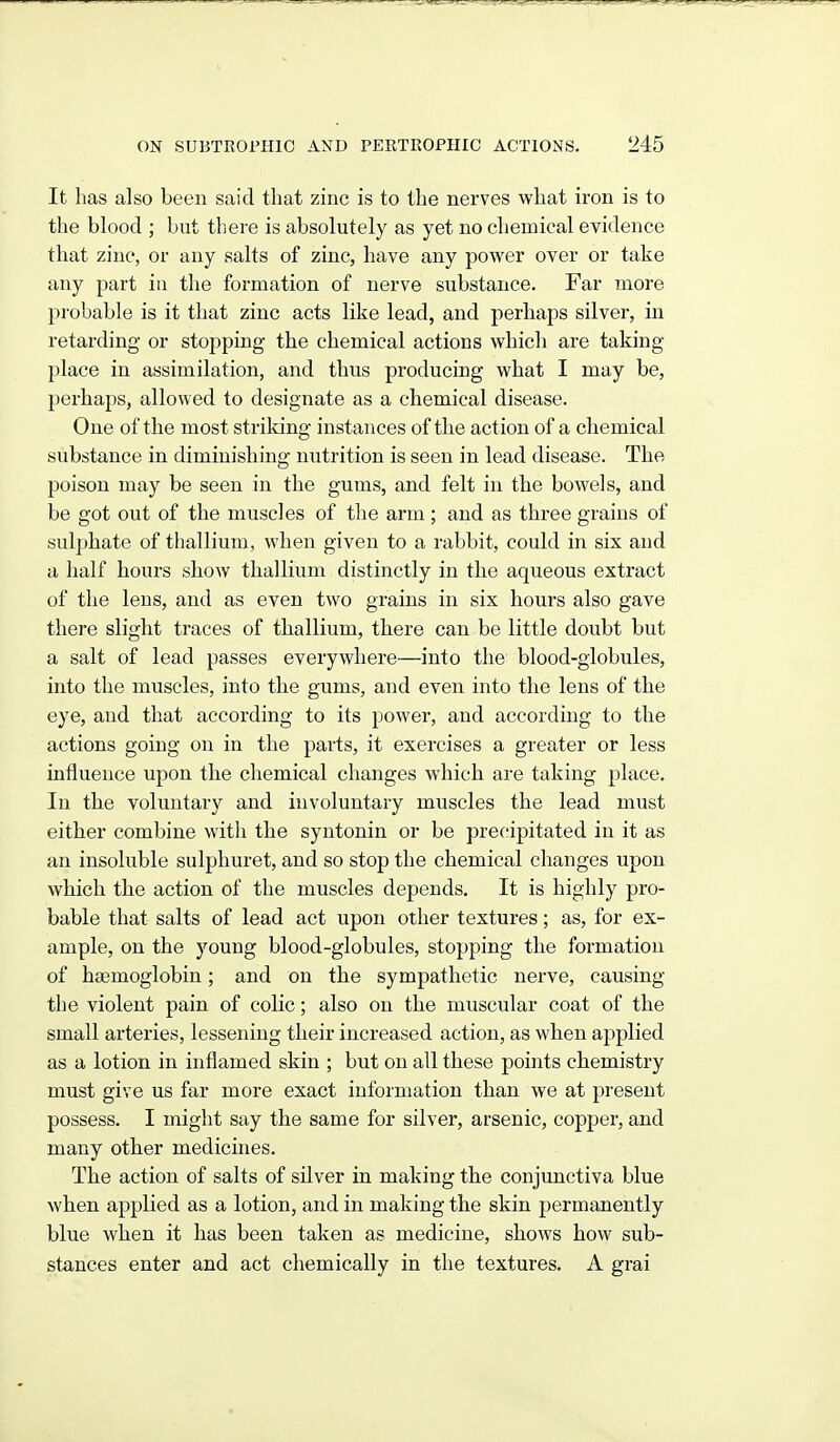 It has also been said that zinc is to the nerves what iron is to the blood ; but there is absolutely as yet no chemical evidence that zinc, or any salts of zinc, have any power over or take any part in the formation of nerve substance. Far more probable is it that zinc acts like lead, and perhaps silver, in retarding or stopping the chemical actions which are taking- place in assimilation, and thus producing what I may be, perhaps, allowed to designate as a chemical disease. One of the most strildng instances of the action of a chemical substance in diminishing nutrition is seen in lead disease. The poison may be seen in the gums, and felt in the bowels, and be got out of the muscles of the arm; and as three grains of sulphate of thallium, when given to a rabbit, could in six and a half hours show thallium distinctly in the aqueous extract of the lens, and as even two grains in six hours also gave there slight traces of thallium, there can be little doubt but a salt of lead passes everywhere—into the blood-globules, into the muscles, into the gums, and even into the lens of the eye, and that according to its power, and according to the actions going on in the parts, it exercises a greater or less influence upon the chemical changes wdiich are taking place. In the voluntary and involuntary muscles the lead must either combine with the syntonin or be precipitated in it as an insoluble sulphuret, and so stop the chemical changes upon which the action of the muscles depends. It is highly pro- bable that salts of lead act upon other textures; as, for ex- ample, on the young blood-globules, stopping the formation of haemoglobin; and on the sympathetic nerve, causing the violent pain of colic; also on the muscular coat of the small arteries, lessening their increased action, as when applied as a lotion in inflamed skin ; but on all these points chemistry must give us far more exact information than we at present possess. I might say the same for silver, arsenic, copper, and many other medicines. The action of salts of silver in making the conjunctiva blue when applied as a lotion, and in making the skin permanently blue when it has been taken as medicine, shows how sub- stances enter and act chemically in the textures. A grai