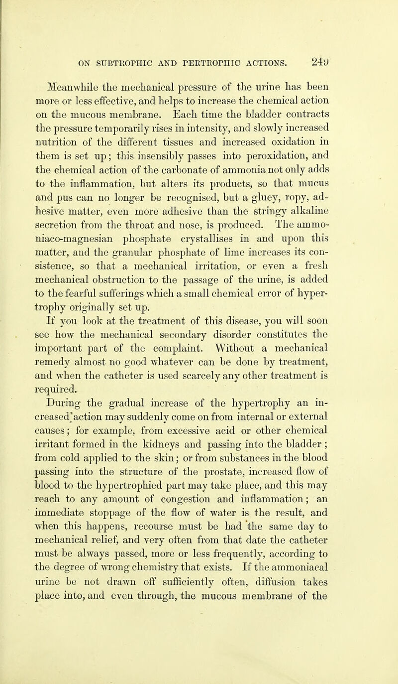 Meanwhile the mechaBical pressure of the urine has been more or less effective, and helps to increase the chemical action on the mucous membrane. Each time the bladder contracts the pressure temporarily rises in intensity, and slowly increased nutrition of the different tissues and increased oxidation in them is set up; this insensibly passes into peroxidation, and the chemical action of the carbonate of ammonia not only adds to the inflammation, but alters its products, so that mucus and pus can no longer be recognised, but a gluey, ropy, ad- hesive matter, even more adhesive than the stringy alkaline secretion from the throat and nose, is produced. The ammo- niaco-magnesian phosphate crystallises in and upon this matter, and the granular phosphate of lime increases its con- sistence, so that a mechanical irritation, or even a fresh mechanical obstruction to the passage of the urine, is added to the fearful sufferings which a small chemical error of hyper- trophy originally set up. If you look at the treatment of this disease, you will soon see how the mechanical secondary disorder constitutes the important part of the complaint. Without a mechanical remedy almost no good whatever can be done by treatment, and when the catheter is used scarcely any other treatment is required. During the gradual increase of the hypertrophy an in- creased'action may suddenly come on from internal or external causes; for example, from excessive acid or other chemical irritant formed in the kidneys and passing into the bladder ; from cold applied to the skin; or from substances in the blood passing into the structure of the prostate, increased flow of blood to the hypertrophied part may take place, and this may reach to any amount of congestion and inflammation; an immediate stoppage of the flow of water is the result, and when this happens, recourse must be had the same day to mechanical relief, and very often from that date the catheter must be always passed, more or less frequently, according to the degree of wrong chemistry that exists. If the ammoniacal urine be not drawn off sufficiently often, diffusion takes place into, and even through, the mucous membrane* of the