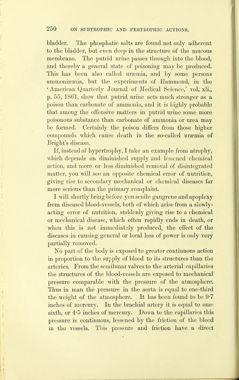 bladder. The phosphatic salts are found not only adherent to the bladder, but even deep in the structure of the mucous membrane. The putrid urine passes through into the blood, and thereby a general state of poisoning may be produced. This has been also called uraemia, and by some persons ammoniaemia, but the experiments of Hammond, in the ' American Quarterly Journal of Medical Science,' vol. xli., p. 55, 1861, show that putrid urine acts much stronger as a poison than carbonate of ammonia, and it is liighly probable that among the offensive matters in putrid urine some more poisonous substance than carbonate of ammonia or urea may be formed. Certainly the poison differs from those higher compounds which cause death in the so-called uraemia of Bright's disease. If, instead of hypertrophy, I take an example from atrophy, which depends on diminished sujiply and lessened chemical action, and more or less diminished removal of disintegrated matter, you will see an opposite chemical error of nutrition, giving rise to secondary mechanical or chemical diseases far more serious than the primary complaint. I will shortly bring before you senile gangrene and apoplexy from diseased blood-vessels, both of which arise from a slowly- acting error of nutrition, sliddenly giving rise to a chemical or mechanical disease, which often rapidly ends in death, or when this is not immediately produced, the effect of the diseases in causing general or local loss of power is only very partially removed. No part of the body is exposed to greater continuous action in proportion to the supply of blood to its structures than the arteries. From the semilunar valves to the arterial capillaries the structures of the blood-vessels are exposed to mechanical' pressure comparable with the pressure of the atmosphere. Thus in man the pressure in the aorta is equal to one-third the weight of the atmosphere. It has been found to be 97 inches of mercury. In the brachial artery it is equal to one- sixth, or 4*5 inches of mercury. Down to the capillaries this pressure is continuous, lessened by the friction of the blood in the vessels. This pressure and friction have a direct