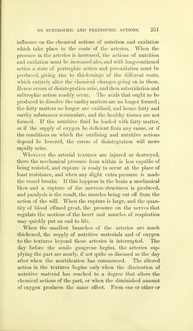 influence on the chemical actions of nutrition and oxidation which take place in the coats of tlie arteries. When the pressure in the arteries is increased, the actions of nutrition and oxidation must be increased also, and with long-continued action a state of pertrophic action and peroxidation must be produced, giving rise to thickenings of the different coats, which entirely alter the chemical changes going on in them. Hence errors of disintegration arise, and then suboxidation and subtrophic action readily occur. The acids that ought to be produced to dissolve the earthy matters are no longer formed ; the fatty matters no longer are oxidised, and hence fatty and earthy substances accumulate, and the healthy tissues are not formed. If the nutritive fluid be loaded with fatty matter, or if the supply of oxygen be deficient from any cause, or if the conditions on which the oxidising and nutritive actions depend be lowered, the errors of disintegration will more rapidly arise. Wherever the arterial textures are injured or destroyed, there the mechanical pressure from within is less capable of being resisted, and rupture is ready to occur at the place of least resistance, and when any slight extra pressure is made the vessel breaks. If this happens in the brain a mechanical blow and a rupture of the nervous structures is produced, and paralysis is the result, the muscles being cut off from the action of the will. When the rupture is large, and the quan- tity of blood effused great, the pressure on the nerves that regulate the motions of the heart and muscles of respiration may quickly put an end to life. When the smallest branches of the arteries are much thickened, the supply of nutritive materials and of oxygen to the textures beyond these arteries is interrupted. The day before the senile gangrene begins, the arteries sup- plying the part are nearly, if not quite as diseased as the day after when the mortification has commenced. The altered action in the textures begins only when the diminution of nutritive material has reached to a degree that alters the chemical actions of the part, or when the diminished amount of oxygen produces the same effect. From one or other or