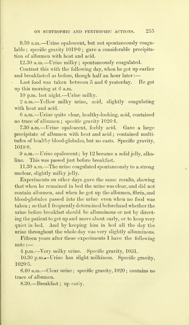 9.30 a.m.—Urine opalescent, but not spontaneously coagu- lable ; specific gravity 1019*0 ; gave a considerable precipita- tion of albumen with heat and acid. 12.30 a.m.—Urine milky ; spontaneously coagulated. Contrast this with the following day, when he got up earlier and breakfasted as before, though half an hour later:— Last food was taken between 5 and 6 yesterday. He got up this morning at 6 a.m. 10 p.m. last night.—Urine milky, 2 a.m.—Yellow milky urine, acid, slightly coagulating with heat and acid. 6 a.m.—Urine quite clear, healthy-looking, acid, contained no trace of albumen ; specific gravity 1026'4. 7.30 a.m.—Urine opalescent, feebly acid. Gave a large precipitate of albumen with heat and acid; contained multi- tudes of healthy blood-globules, but no casts. Specific gravity, 1018-8. 9 a.m.—Urine opalescent; by 12 became a solid jelly, alka- line. This was passed just before breakfast. 11.30 a.m.—The urine coagulated spontaneously to a strong unclear, slightly milky jelly. Experiments on other days gave the same results, showing that when he remained in bed the urine was clear, and did not contain albumen, and when he got up the albumen, fibrin, and blood-globules passed into the urine even when no food was taken ; so that I frequently determined beforehand whether the urine before breakfast should be albuminous or not by direct- ing the patient to get up and move about early, or to keep very quiet in bed. And by keeping him in bed all the day the urine throughout the whole day was very slightly albuminous. Fifteen years after these experiments I have the following note :— 4 p.m.—Very milky urine. Specific gravity, 1031. 10.30 p.m.^Urine has slight milkiness. Specific gravity, 1029-5. 6.40 a.m.—Clear urine ; specific gravity, 1020; contains no trace of albumen. 8.30.—Breakfast; up early.