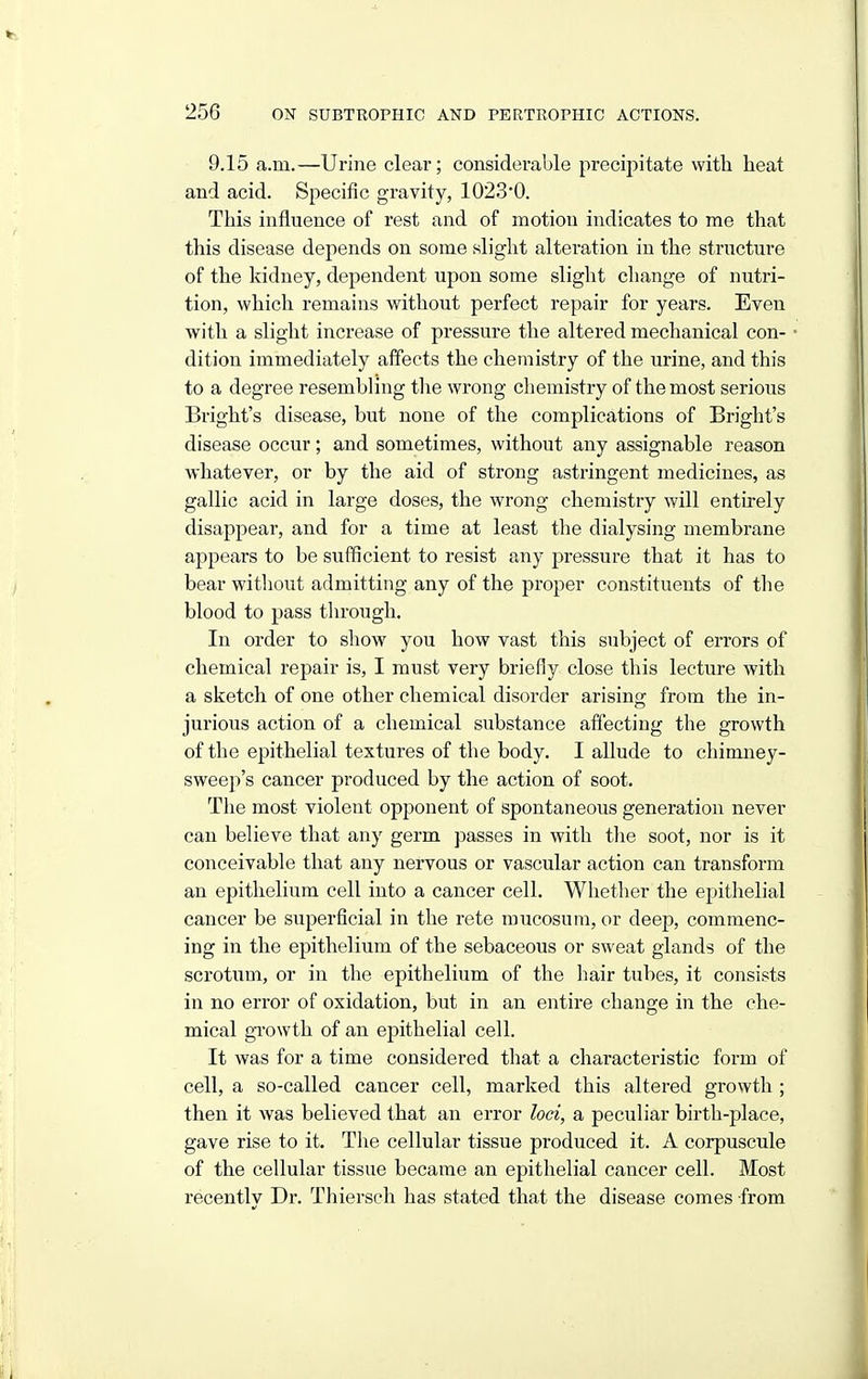 9.15 a.m.—Urine clear; considerable precipitate with heat and acid. Specific gravity, 1023*0. This influence of rest and of motion indicates to me that this disease depends on some sliglit alteration in the structure of the kidney, dependent upon some slight change of nutri- tion, which remains without perfect repair for years. Even with a shght increase of pressure the altered mechanical con- dition immediately affects the chemistry of the urine, and this to a degree resembling the wrong chemistry of the most serious Bright's disease, but none of the complications of Bright's disease occur; and sometimes, without any assignable reason whatever, or by the aid of strong astringent medicines, as gallic acid in large doses, the wrong chemistry will entirely disappear, and for a time at least the dialysing membrane appears to be sufficient to resist any pressure that it has to bear without admitting any of the proper constituents of the blood to pass through. In order to show you how vast this subject of errors of chemical repair is, I must very briefly close this lecture with a sketch of one other chemical disorder arising from the in- jurious action of a chemical substance affecting the growth of the epithelial textures of the body. I allude to cliimney- sweep's cancer produced by the action of soot. The most violent opponent of spontaneous generation never can believe that any germ passes in with the soot, nor is it conceivable that any nervous or vascular action can transform an epithelium cell into a cancer cell. Whether the epithelial cancer be superficial in the rete mucosuni, or deep, commenc- ing in the epithelium of the sebaceous or sweat glands of the scrotum, or in the epithelium of the hair tubes, it consists in no error of oxidation, but in an entire change in the che- mical growth of an epithelial cell. It was for a time considered that a characteristic form of cell, a so-called cancer cell, marked this altered growth ; then it was believed that an error loci, a peculiar birth-place, gave rise to it. The cellular tissue produced it. A corpuscule of the cellular tissue became an epithelial cancer cell. Most recently Dr. Thiersch has stated that the disease comes from