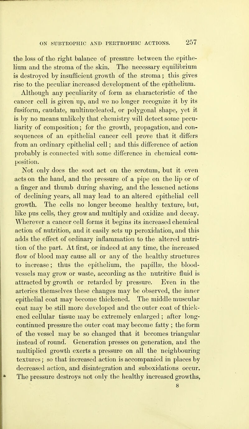 the loss of the right balance of pressure between the epithe- lium and the stroma of the skin. The necessary equilibrium is destroyed by insufficient growth of the stroma; this gives rise to the peculiar increased development of the epithelium. Althougli any peculiarity of form as characteristic of the cancer cell is given up, and we no longer recognize it by its fusiform, caudate, multinucleated, or polygonal shape, yet it is by no means unlikely that chemistry will detect some pecu- liarity of composition; for the growth, propagation, and con- sequences of an epithelial cancer cell prove that it differs from an ordinary epithelial cell; and this difference of action probably is connected with some difference in chemical com- position. Not only does the soot act on the scrotum, but it even acts on the hand, and the pressure of a pipe on the lip or of a finger and thumb during shaving, and the lessened actions of declining years, all may lead to an altered epithelial cell growth. The cells no longer become healthy texture, but, like pus cells, they grow and multiply and oxidize and decay. Wherever a cancer cell forms it begins its increased chemical action of nutrition, and it easily sets up peroxidation, and this adds the effect of ordinary inflammation to the altered nutri- tion of the part. At first, or indeed at any time, the increased flow of blood may cause all or any of the healthy structures to increase; thus the epithelium, the papillae, the blood- vessels may grow or waste, according as the nutritive fluid is attracted by growth or retarded by pressure. Even in the arteries themselves these changes may be observed, the inner epithelial coat may become thickened. The middle muscular coat may be still more developed and the outer coat of thiclc- ened cellular tissue may be extremely enlarged ; after long- continued pressure the outer coat may become fatty ; the form of the vessel may be so changed that it becomes triangular instead of round. Generation presses on generation, and the multiplied growth exerts a pressure on all the neighbouring textures; so that increased action is accompanied in places by decreased action, and disintegration and suboxidations occur. The pressure destroys not only the healthy increased growths,