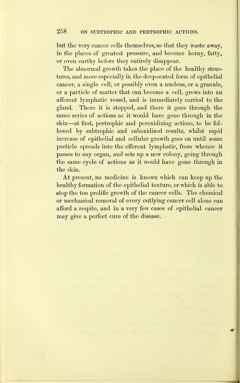 but tbe very cancer cells themselves, so that they waste away, in the places of greatest pressui-e, and become horny, fatty, or even earthy before they entirely disappear. The abnormal growth takes the place of the healthy struc- tures, and more especially in the deep-seated form of epithelial cancer, a single cell, or possibly even a nucleus, or a granule, or a particle of matter that can become a cell, grows into an afferent lymphatic vessel, and is immediately carried to the gland. There it is stopped, and there it goes through the same series of actions as it would have gone through in the skin—at first, pertrophic and peroxidizing actions, to be fol- lowed by subtrophic and suboxidized results, whilst rapid increase of epithelial and cellular growth goes on until some particle spreads into the efferent lymphatic, from whence it passes to any organ, and sets up a new colony, going through the same cycle of actions as it would have gone tlirough in the skin. At present, no medicine is known which can keep up the healthy formation of the epithelial texture, or which is able to stop the too prolific growth of the cancer cells. The chemical or mechanical removal of every outlying cancer cell alone can afford a respite, and in a very few cases of epithelial cancer may give a perfect cure of the disease.