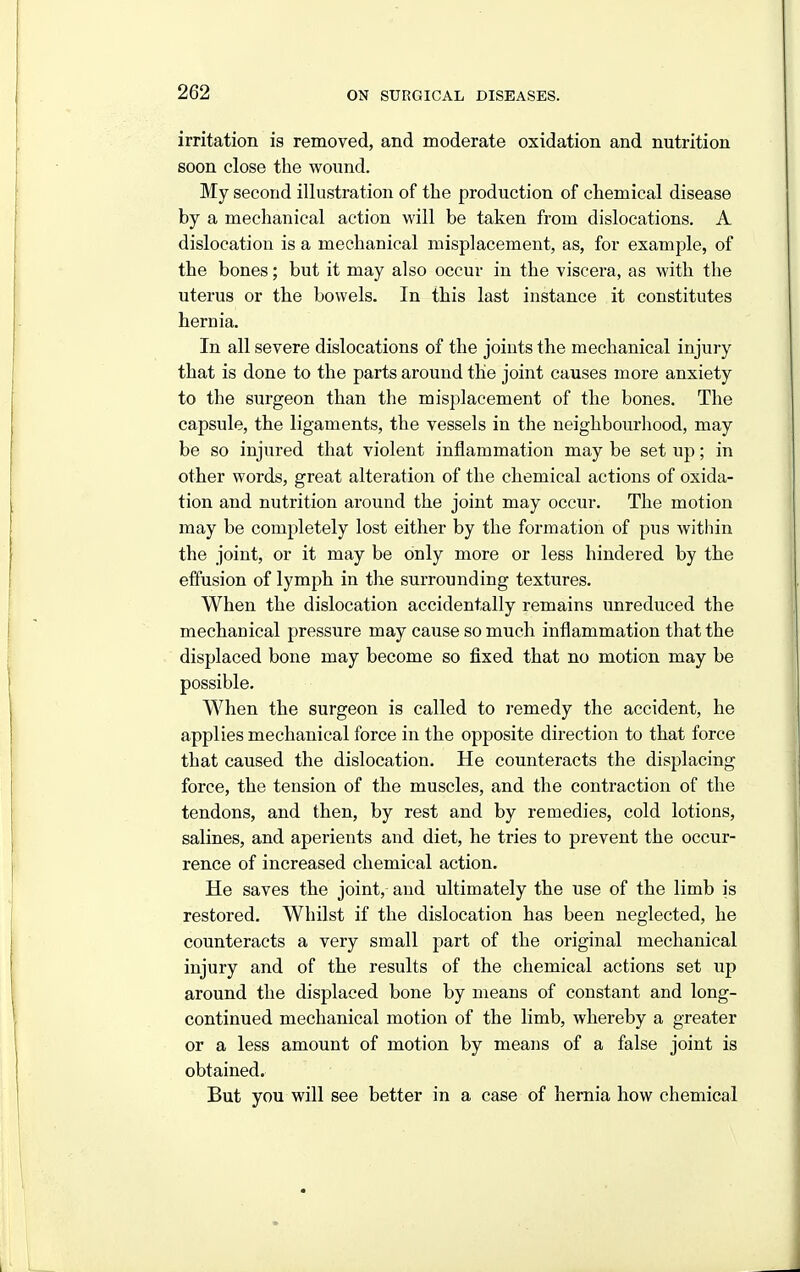 irritation is removed, and moderate oxidation and nutrition soon close the wound. My second illustration of the production of chemical disease by a mechanical action will be taken from dislocations. A dislocation is a mechanical misplacement, as, for example, of the bones; but it may also occur in the viscera, as with the uterus or the bowels. In this last instance it constitutes hernia. In all severe dislocations of the joints the mechanical injury that is done to the parts around the joint causes more anxiety to the surgeon than the misplacement of the bones. The capsule, the ligaments, the vessels in the neighbourhood, may be so injured that violent inflammation may be set up; in other words, great alteration of the chemical actions of oxida- tion and nutrition around the joint may occur. The motion may be completely lost either by the formation of pus within the joint, or it may be only more or less hindered by the effusion of lymph in the surrounding textures. When the dislocation accidentally remains unreduced the mechanical pressure may cause so much inflammation that the displaced bone may become so fixed that no motion may be possible. When the surgeon is called to remedy the accident, he applies mechanical force in the opposite direction to that force that caused the dislocation. He counteracts the displacing force, the tension of the muscles, and the contraction of the tendons, and then, by rest and by remedies, cold lotions, salines, and aperients and diet, he tries to prevent the occur- rence of increased chemical action. He saves the joint, and ultimately the use of the limb is restored. Whilst if the dislocation has been neglected, he counteracts a very small part of the original mechanical injury and of the results of the chemical actions set up around the displaced bone by means of constant and long- continued mechanical motion of the limb, whereby a greater or a less amount of motion by means of a false joint is obtained. But you will see better in a case of hernia how chemical