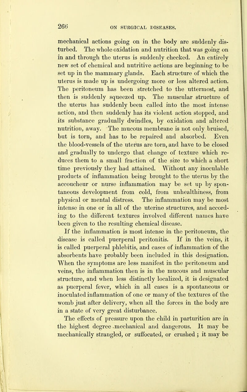 mechanical actions going on in the body are suddenly dis- turbed. The whole oxidation and nutrition that was going on in and through the uterus is suddenly checked. An entirely new set of chemical and nutritive actions are beginning to be set up in the mammary glands. Each structure of which the uterus is made up is undergoing more or less altered action. The peritoneum has been stretched to the uttermost, and then is suddenly squeezed up. The muscular structure of the uterus has suddenly been called into the most intense action, and then suddenly has its violent action stopped, and its substance gradually dwindles, by oxidation and altered nutrition, away. The mucous membrane is not only bruised, but is torn, and has to be repaired and absorbed. Even the blood-vessels of the uterus are torn, and have to be closed and gradually to undergo that change of texture which re- duces them to a small fraction of the size to which a short time previously they had attained. Without any inoculable products of inflammation being brought to the uterus by the accoucheur or nurse inflammation may be set up by spon- taneous development from cold, from unhealthiness, from physical or mental distress. The inflammation may be most intense in one or in all of the uterine structures, and accord- ing to the different textures involved different names have been given to the resulting chemical disease. If the inflammation is most intense in the peritoneum, the disease is called puerperal peritonitis. If in the veins, it is called puerperal phlebitis, and cases of inflammation of the absorbents have probably been included in this designation. When the symptoms are less manifest in the peritoneum and veins, the inflammation then is in the mucous and muscular structure, and when less distinctly localized, it is designated as puerperal fever, which in all cases is a spontaneous or inoculated inflammation of one or many of the textures of the womb just after delivery, when all the forces in the body are in a state of very great distm-bance. The effects of pressm-e upon the child in parturition are in the highest degree .mechanical and dangerous. It may be mechanically strangled, or suffocated, or crushed ; it may be