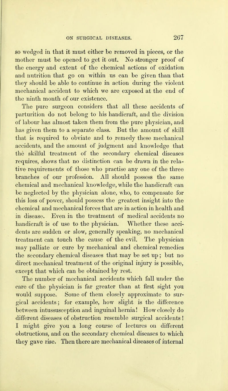 so wedged in that it must either be removed in pieces, or the mother must be opened to get it out. No stronger proof of the energy and extent of the chemical actions of oxidation and nutrition that go on within us can be given than that they should be able to continue in action during the violent mechanical accident to which we are exposed at the end of the ninth month of our existence. The pure surgeon considers that all these accidents of parturition do not belong to his handicraft, and the division of labour has almost taken them from the pure physician, and has given them to a separate class. But the amount of skill that is required to obviate and to remedy these mechanical accidents, and the amount of judgment and knowledge that the skilful treatment of the secondary chemical diseases requires, shows that no distinction can be drawn in the rela- tive requirements of those who practise any one of the three branches of our profession. All should possess the same chemical and mechanical knowledge, wliile t'he handicraft can be neglected by the physician alone, who, to compensate for this loss of power, should possess the greatest insight into the chemical and mechanical forces that are in action in health and in disease. Even in the treatment of medical accidents no handicraft is of use to the physician. Whether these acci- dents are sudden or slow, generally speaking, no mechanical treatment can touch the cause of the evil. The physician may palliate or cure by mechanical and chemical remedies the secondary chemical diseases that may be set up; but no direct mechanical treatment of the original injury is possible, except that which can be obtained by rest. The number of mechanical accidents which fall under the care of the physician is far greater than at first sight you would suppose. Some of them closely approximate to sur- gical accidents; for example, how slight is the difference between intussusception and inguinal hernia! How closely do different diseases of obstruction resemble surgical accidents ! I might give you a long course of lectures on different obstructions, and on the secondary chemical diseases to which they gave rise. Then there are mechanical diseases of internal