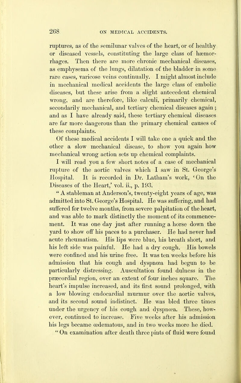 ruptures, as of the semilunar valves of the heart, or of healthy or diseased vessels, constituting the large class of hsemor- rhages. Then there are more chronic mechanical diseases, as emphysema of the lungs, dilatation of the bladder in some rare cases, varicose veins continually. I might almost include in mechanical medical accidents the large class of embolic diseases, but these arise from a slight antecedent chemical wrong, and are therefore, like calculi, primarily chemical, secondarily mechanical, and tertiary chemical diseases again ; and as I have already said, these tertiary chemical diseases are far more dangerous than the primary chemical causes of these complaints. Of these medical accidents I will take one a quick and the other a slow mechanical disease, to show you again how mechanical wrong action sets up chemical complaints. I will read you a few short notes of a case of mechanical rupture of the aortic valves which I saw in St. George's Hospital. It is recorded in Dr. Latham's work, ' On the Diseases of the Heart,' vol. ii., p. 193.  A stableman at Anderson's, twenty-eight years of age, was admitted into St, George's Hospital. He was suffering, and had suffered for twelve months, from severe palpitation of the heart, and was able to mark distinctly the moment of its commence- ment. It was one day just after running a horse down the yard to show off his paces to a purchaser. He had never had acute rheumatism. His lips were blue, his breath short, and his left side was painful. He had a dry cough. His bowels were confined and his urine free. It was ten weeks before his admission that his cough and dyspnoea had begun to be particularly distressing. Auscultation found dulness in the praecordial region, over an extent of four inches square. The heart's impulse increased, and its first sound prolonged, with a low blowing endocardial murmur over the aortic valves, and its second sound indistinct. He was bled three times under the urgency of his cough and dyspnoea. These, how- ever, continued to increase. Five weeks after his admission his legs became oedematous, and in two weeks more he died.  On examination after death three pints of fluid were found