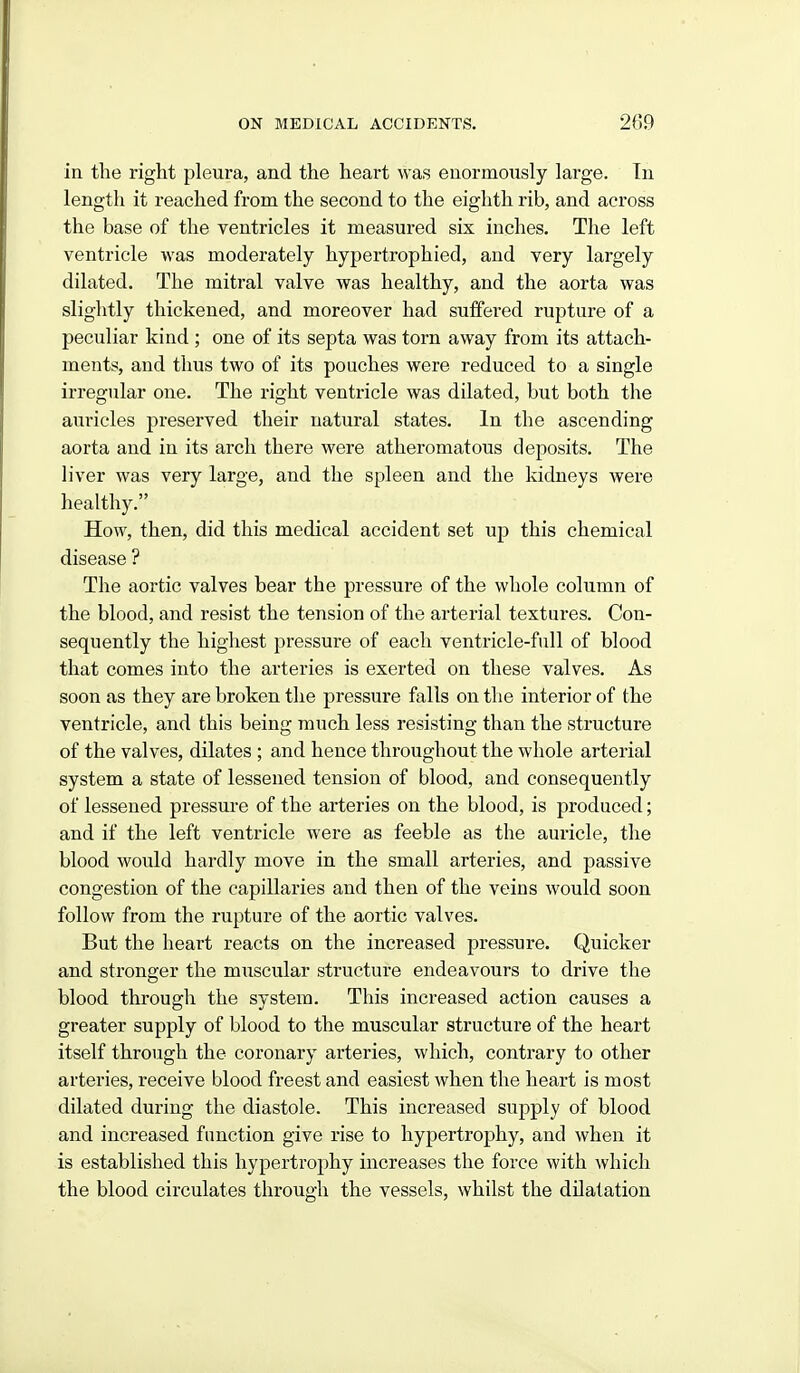 in the right pleura, and the heart was enormously large. Tn length it reached from the second to the eighth rib, and across the base of the ventricles it measured six inches. The left ventricle was moderately hypertrophied, and very largely dilated. The mitral valve was healthy, and the aorta was slightly thickened, and moreover had suffered rupture of a peculiar kind ; one of its septa was torn away from its attach- ments, and thus two of its pouches were reduced to a single irregular one. The right ventricle was dilated, but both the auricles preserved their natural states. In the ascending aorta and in its arch there were atheromatous deposits. The liver was very large, and the spleen and the kidneys were healthy. How, then, did this medical accident set up this chemical disease ? The aortic valves bear the pressure of the whole column of the blood, and resist the tension of the arterial textures. Con- sequently the highest pressure of each ventricle-full of blood that comes into the arteries is exerted on these valves. As soon as they are broken the pressure falls on the interior of the ventricle, and this being much less resisting than the structure of the valves, dilates ; and hence throughout the whole arterial system a state of lessened tension of blood, and consequently of lessened pressure of the arteries on the blood, is produced; and if the left ventricle were as feeble as the auricle, the blood would hardly move in the small arteries, and passive congestion of the capillaries and then of the veins would soon follow from the rupture of the aortic valves. But the heart reacts on the increased pressure. Quicker and stronger the muscular structure endeavours to drive the blood through the system. This increased action causes a greater supply of blood to the muscular structure of the heart itself through the coronary arteries, which, contrary to other arteries, receive blood freest and easiest when the heart is most dilated during the diastole. This increased supply of blood and increased function give rise to hypertrophy, and when it is established this hypertrophy increases the force with which the blood circulates through the vessels, whilst the dilatation