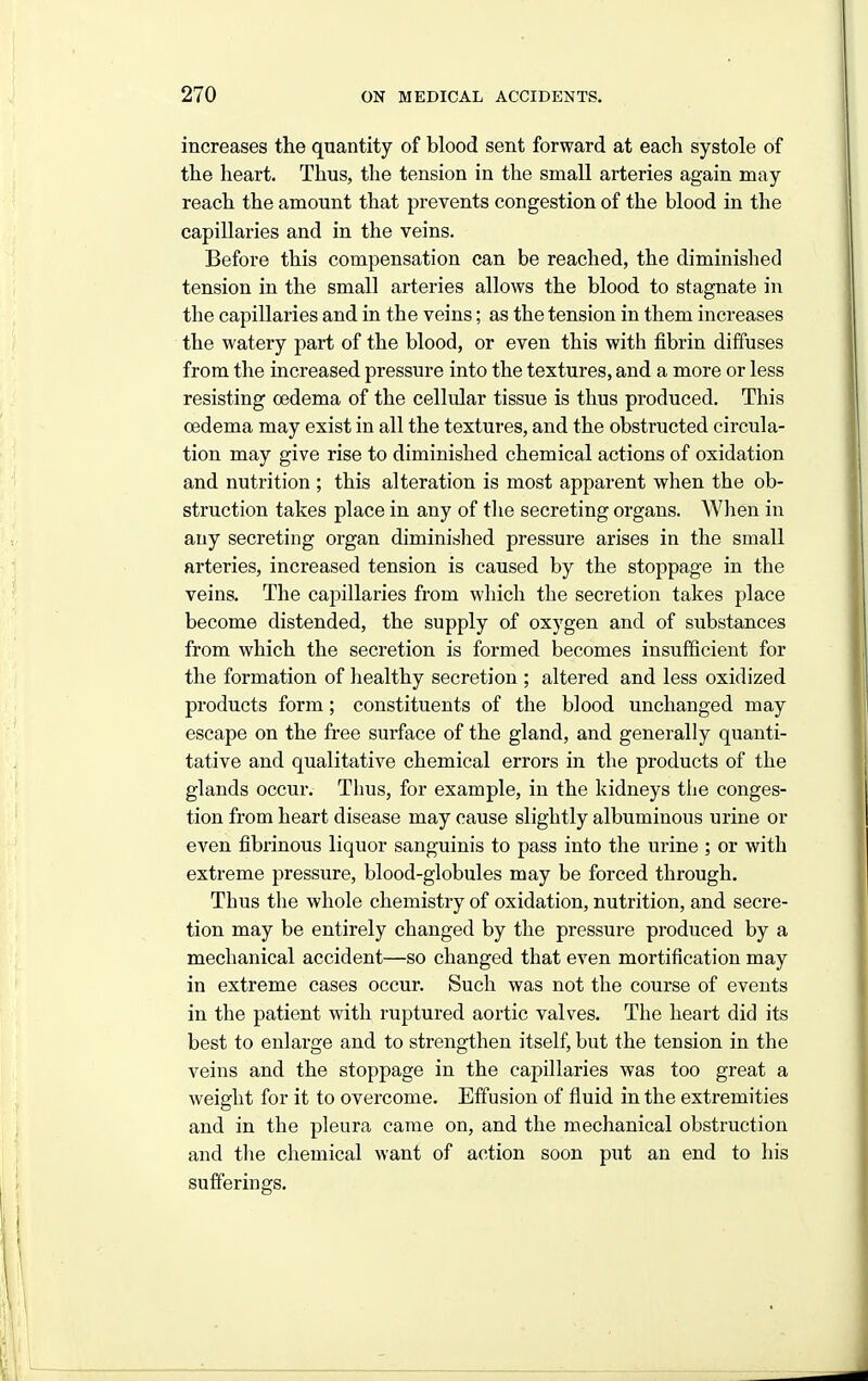 increases the quantity of blood sent forward at each systole of the heart. Thus, the tension in the small arteries again may reach the amount that prevents congestion of the blood in the capillaries and in the veins. Before this compensation can be reached, the diminished tension in the small arteries allows the blood to stagnate in the capillaries and in the veins; as the tension in them increases the watery part of the blood, or even this with fibrin diffuses from the increased pressure into the textures, and a more or less resisting oedema of the cellular tissue is thus produced. This oedema may exist in all the textures, and the obstructed circula- tion may give rise to diminished chemical actions of oxidation and nutrition ; this alteration is most apparent when the ob- struction takes place in any of tlie secreting organs. When in any secreting organ diminished pressure arises in the small arteries, increased tension is caused by the stoppage in the veins. The capillaries from which the secretion takes place become distended, the supply of oxygen and of substances from which the secretion is formed becomes insufficient for the formation of healthy secretion ; altered and less oxidized products form; constituents of the blood unchanged may escape on the free surface of the gland, and generally quanti- tative and qualitative chemical errors in the products of the glands occur. Thus, for example, in the kidneys the conges- tion from heart disease may cause slightly albuminous urine or even fibrinous liquor sanguinis to pass into the urine ; or with extreme pressure, blood-globules may be forced through. Thus the whole chemistry of oxidation, nutrition, and secre- tion may be entirely changed by the pressure produced by a mechanical accident—so changed that even mortification may in extreme cases occur. Such was not the course of events in the patient with ruptured aortic valves. The heart did its best to enlarge and to strengthen itself, but the tension in the veins and the stoppage in the capillaries was too great a weight for it to overcome. Effusion of fluid in the extremities and in the pleura came on, and the mechanical obstruction and tlie chemical want of action soon put an end to his sufferings.