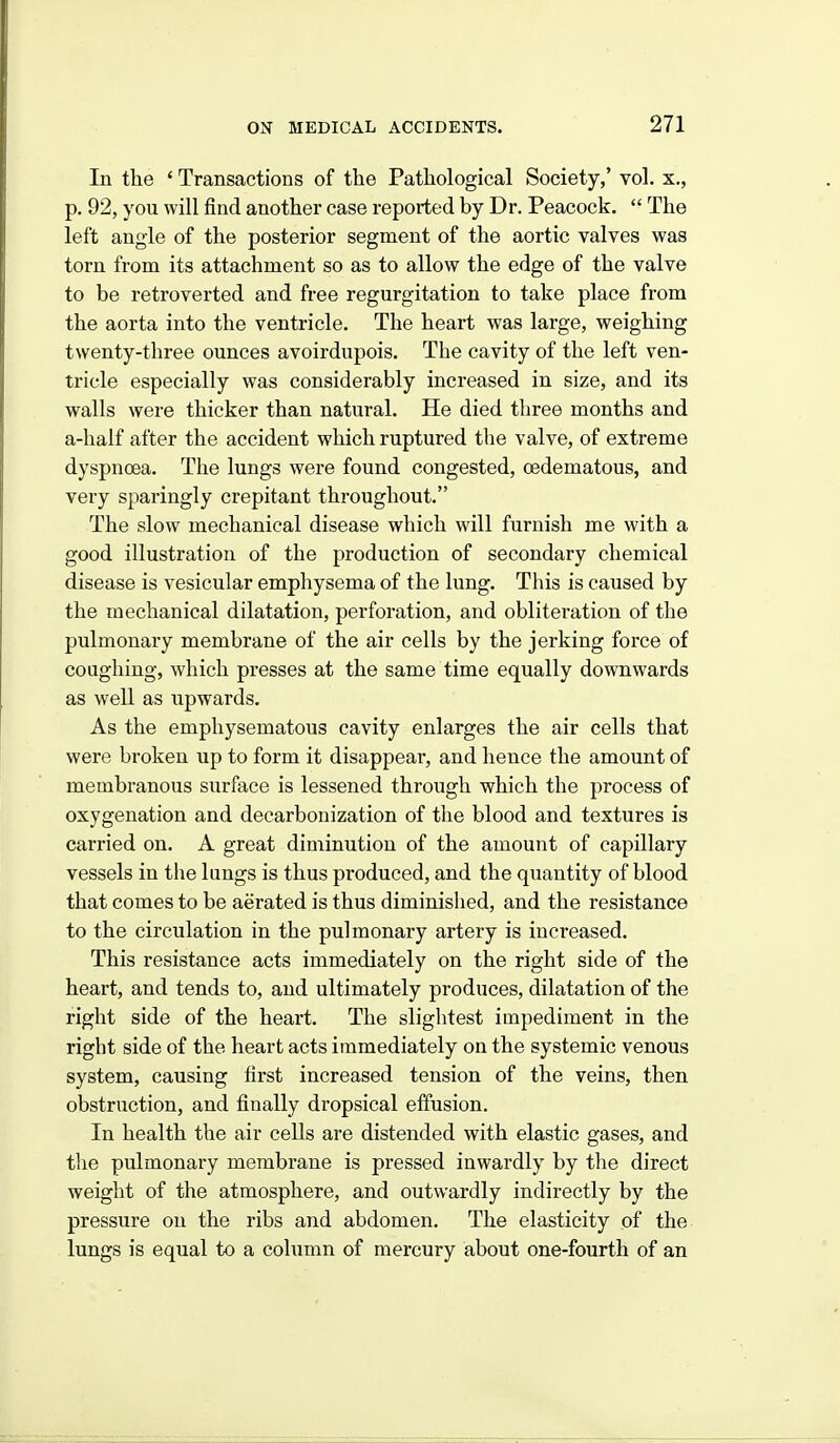 In tlie * Transactions of the Patliological Society,' vol. x., p. 92, you will find another case reported by Dr. Peacock,  The left angle of the posterior segment of the aortic valves was torn from its attachment so as to allow the edge of the valve to be retroverted and free regurgitation to take place from the aorta into the ventricle. The heart was large, weighing twenty-three ounces avoirdupois. The cavity of the left ven- tricle especially was considerably increased in size, and its walls were thicker than natural. He died tliree months and a-half after the accident which ruptured the valve, of extreme dyspnoea. The lungs were found congested, oedematous, and very sparingly crepitant throughout. The slow mechanical disease which will furnish me with a good illustration of the production of secondary chemical disease is vesicular emphysema of the lung. This is caused by the mechanical dilatation, perforation, and obliteration of the pulmonary membrane of the air cells by the jerking force of coughing, which presses at the same time equally downwards as well as upwards. As the emphysematous cavity enlarges the air cells that were broken up to form it disappear, and hence the amount of membranous surface is lessened through which the process of oxygenation and decarbonization of the blood and textures is carried on. A great diminution of the amount of capillary vessels in the lungs is thus produced, and the quantity of blood that comes to be aerated is thus diminished, and the resistance to the circulation in the pulmonary artery is increased. This resistance acts immediately on the right side of the heart, and tends to, and ultimately produces, dilatation of the right side of the heart. The slightest impediment in the right side of the heart acts immediately on the systemic venous system, causing first increased tension of the veins, then obstruction, and finally dropsical effusion. In health the air cells are distended with elastic gases, and the pulmonary membrane is pressed inwardly by the direct weight of the atmosphere, and outwardly indirectly by the pressure on the ribs and abdomen. The elasticity of the lungs is equal to a column of mercury about one-fourth of an