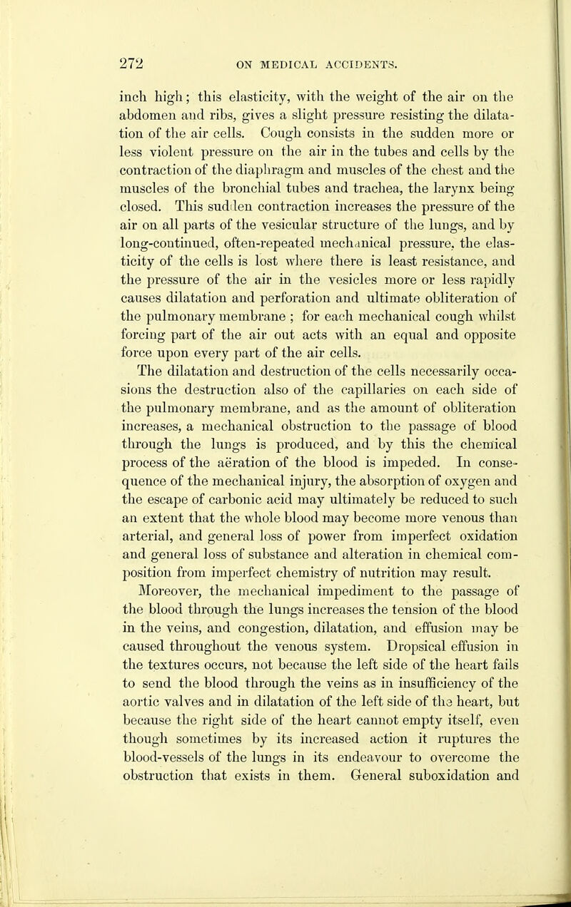 inch high; this elasticity, with the weight of the air on the abdomen and ribs, gives a shght pressure resisting the dilata- tion of the air cells. Cough consists in the sudden more or less violent pressure on the air in the tubes and cells by the contraction of the diaphragm and muscles of the chest and the muscles of the bronchial tubes and trachea, the larynx being- closed. This sudilen contraction increases the pressure of the air on all parts of the vesicular structure of the lungs, and by long-continued, often-repeated mechanical pressure, the elas- ticity of the cells is lost where there is least resistance, and the pressure of the air in the vesicles more or less rapidly causes dilatation and perforation and ultimate obliteration of the pulmonary membrane ; for each mechanical cough whilst forcing part of the air out acts with an equal and opposite force upon every part of the air cells. The dilatation and destruction of the cells necessarily occa- sions the destruction also of the capillaries on each side of the pulmonary membrane, and as the amount of obliteration increases, a mechanical obstruction to the passage of blood through the lungs is produced, and by this the chemical process of the aeration of the blood is impeded. In conse- quence of the mechanical injury, the absorption of oxygen and the escape of carbonic acid may ultimately be reduced to such an extent that the whole blood may become more venous than arterial, and general loss of power from imperfect oxidation and general loss of substance and alteration in chemical com- position from impei'fect chemistry of nutrition may result. IMoreover, the mechanical impediment to the passage of the blood through the lungs increases the tension of the blood in the veins, and congestion, dilatation, and effusion may be caused throughout the venous system. Dropsical effusion in the textures occurs, not because the left side of the heart fails to send the blood through the veins as in insufficiency of the aortic valves and in dilatation of the left side of the heart, but because the right side of the heart cannot empty itself, even though sometimes by its increased action it ruptures the blood-vessels of the lungs in its endeavour to overcome the obstruction that exists in them. General suboxidation and