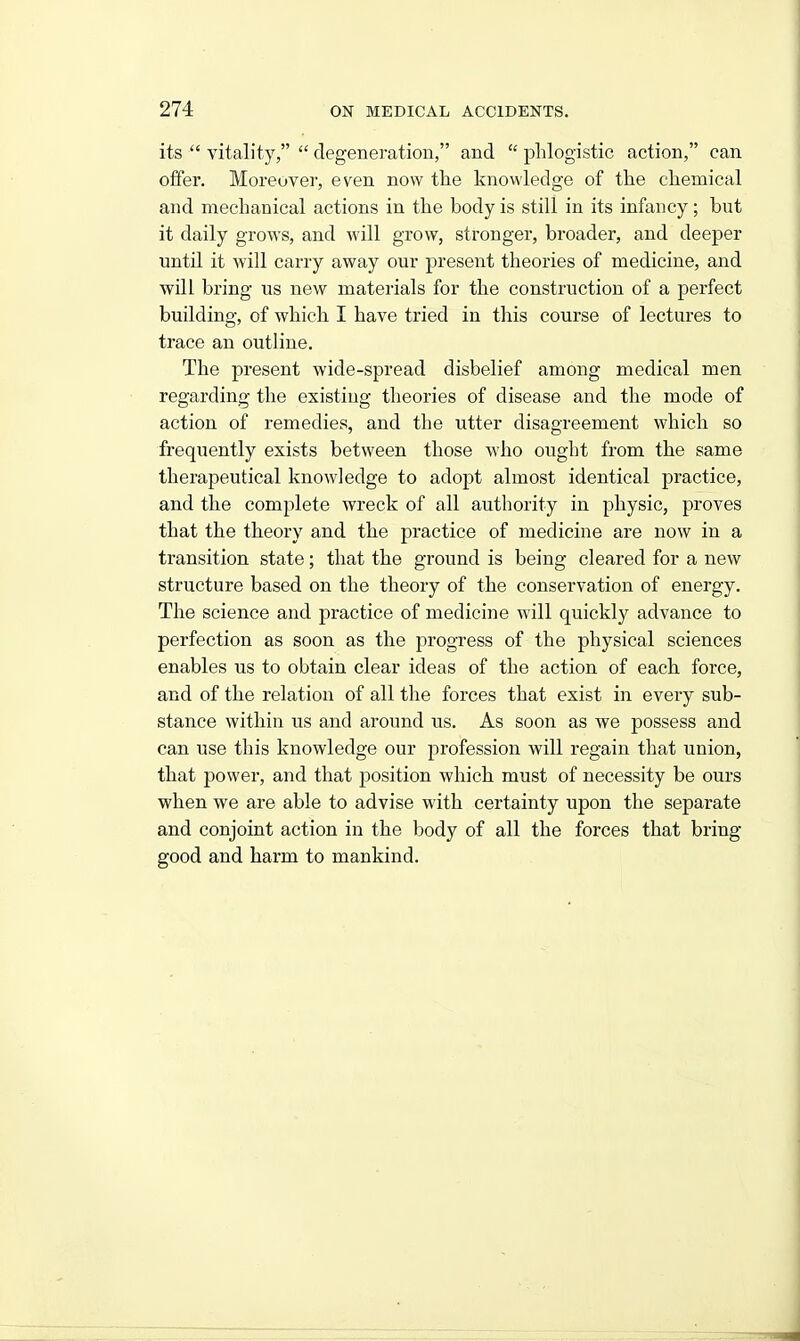 its  vitality,  degeneration, and  phlogistic action, can offer. Moreover, even now the knowledge of the chemical and mechanical actions in the body is still in its infancy; but it daily grows, and -will grow, stronger, broader, and deeper until it will carry away our present theories of medicine, and will bring us new materials for the construction of a perfect building, of which I have tried in this course of lectures to trace an outline. The present wide-spread disbelief among medical men regarding the existing theories of disease and the mode of action of remedies, and the utter disagreement which so frequently exists between those who ought from the same therapeutical knowledge to adopt almost identical practice, and the complete wreck of all authority in physic, proves that the theory and the practice of medicine are now in a transition state; that the ground is being cleared for a new structure based on the theory of the conservation of energy. The science and practice of medicine will quickly advance to perfection as soon as the progress of the physical sciences enables us to obtain clear ideas of the action of each force, and of the relation of all tlie forces that exist in every sub- stance within us and around us. As soon as we possess and can use this knowledge our profession will regain that union, that power, and that jjosition which must of necessity be ours when we are able to advise with certainty upon the separate and conjoint action in the body of all the forces that bring good and harm to mankind.