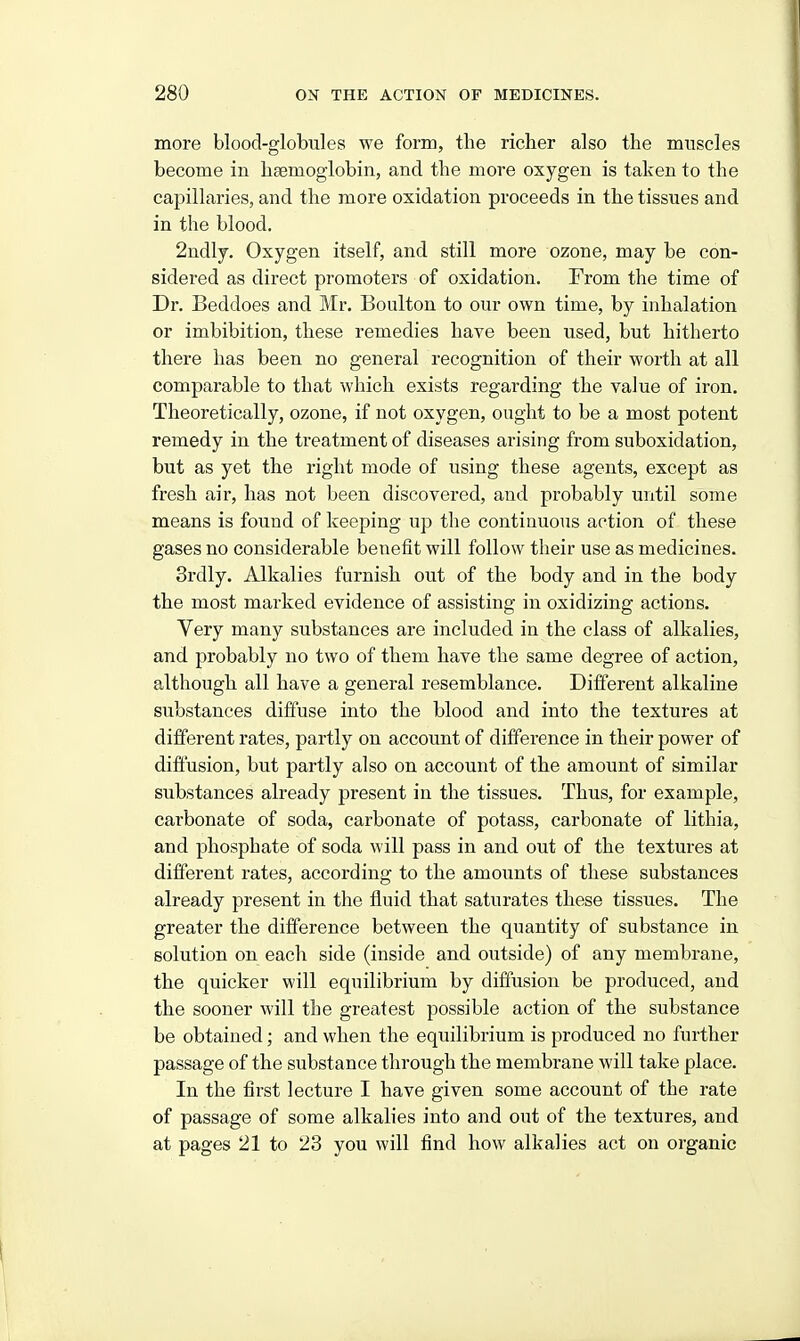 more blood-globules we form, the richer also the muscles become in hfemoglobin, and the more oxygen is taken to the capillaries, and the more oxidation proceeds in the tissues and in the blood. 2ndly. Oxygen itself, and still more ozone, may be con- sidered as direct promoters of oxidation. From the time of Dr. Beddoes and Mr. Boulton to our own time, by inhalation or imbibition, these remedies have been used, but hitherto there has been no general recognition of their worth at all comparable to that which exists regarding the value of iron. Theoretically, ozone, if not oxygen, ought to be a most potent remedy in the treatment of diseases arising from suboxidation, but as yet the right mode of using these agents, except as fresh air, has not been discovered, and probably until some means is found of keeping up the continuous action of these gases no considerable benefit will follow their use as medicines. Srdly. Alkalies furnish out of the body and in the body the most marked evidence of assisting in oxidizing actions. Very many substances are included in the class of alkalies, and probably no two of them have the same degree of action, although all have a general resemblance. Different alkaline substances diffuse into the blood and into the textures at different rates, partly on account of difference in their power of diffusion, but partly also on account of the amount of similar substances already present in the tissues. Thus, for example, carbonate of soda, carbonate of potass, carbonate of lithia, and phosphate of soda will pass in and out of the textures at different rates, according to the amoimts of these substances already present in the fluid that saturates these tissues. The greater the difference between the quantity of substance in solution on each side (inside and outside) of any membrane, the quicker will equilibrium by difiusion be produced, and the sooner will the greatest possible action of the substance be obtained; and when the equilibrium is produced no further passage of the substance through the membrane will take place. In the first lecture I have given some account of the rate of passage of some alkalies into and out of the textures, and at pages 21 to 23 you will find how alkalies act on organic