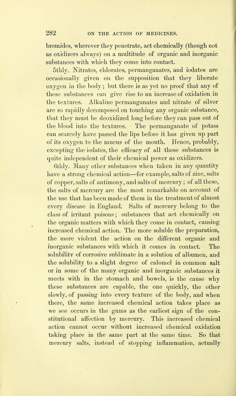 bromides, wherever they penetrate, act chemically (though not as oxidizers always) on a multitude of organic and inorganic substances with which they come into contact. 5thly. Nitrates, chlorates, permanganates, and iodates are occasionally given on the supposition that they liberate oxygen in the body; but there is as yet no proof that any of these substances can give rise to an increase of oxidation in the textures. Alkaline permanganates and nitrate of silver are so rapidly decomposed on touching any organic substance, tliat they must be deoxidized long before they can pass out of the blood into the textures. The permanganate of potass can scarcely have passed the lips before it has given up part of its oxygen to the mucus of the mouth. Hence, probably, excepting the iodates, the efficacy of all these substances is quite independent of their chemical power as oxidizers. 6thly. Many other substances when taken in any quantity have a strong chemical action—for example, salts of zinc, salts of copper, salts of antimony, and salts of mercury; of all these, the salts of mercury are the most remarkable on account of the use that has been made of them in the treatment of almost every disease in England. Salts of mercury belong to the class of irritant poisons; substances that act chemically on the organic matters with which they come in contact, causing increased chemical action. The more soluble the preparation, the more violent the action on the different organic and inorganic substances with which it comes in contact. The solubility of corrosive sublimate in a solution of albumen, and the solubility to a slight degree of calomel in common salt or in some of the many organic and inorganic substances it meets with in the stomach and bowels, is the cause why these substances are cajDable, the one quickly, the other slowly, of passing into every texture of the body, and when there, the same increased chemical action takes place as we see occurs in the gums as the earliest sign of the con- stitutional affection by mercury. This increased chemical action cannot occur without increased chemical oxidation taking place in the same part at the same time. So that mercury salts, instead of stopping inflammation, actually