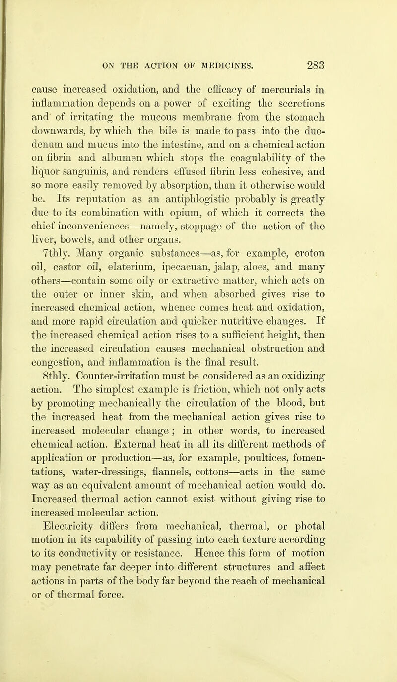 cause increased oxidation, and the efficacy of mercurials in inflammation depends on a power of exciting tlie secretions and of irritating the mucous membrane from the stomach downwards, by which the bile is made to pass into the duo- denum and mucus into the intestine, and on a chemical action on fibrin and albumen which stops the coagulability of the liquor sanguinis, and renders effused fibrin less cohesive, and so more easily removed by absorption, than it otherwise would be. Its reputation as an antiphlogistic probably is greatly due to its combination with opium, of which it corrects the chief inconveniences—namely, stoppage of the action of the liver, bowels, and other organs. 7thly. Many organic substances—as, for example, croton oil, castor oil, elaterium, ipecacuan, jalap, aloes, and many others—contain some oily or extractive matter, which acts on the outer or inner skin, and when absorbed gives rise to increased chemical action, whence comes heat and oxidation, and more rapid circulation and quicker nutritive changes. If the increased chemical action rises to a sufficient height, then the increased circulation causes mechanical obstruction and congestion, and inflammation is the final result. 8thly. Counter-irritation must be considered as an oxidizing action. The simplest example is friction, which not only acts by promoting mechanically the circulation of the blood, but the increased heat from the mechanical action gives rise to increased molecular cliange ; in other words, to increased chemical action. External heat in all its different methods of application or production—as, for example, poultices, fomen- tations, water-dressings, flannels, cottons—acts in the same way as an equivalent amount of mechanical action would do. Increased thermal action cannot exist without giving rise to increased molecular action. Electricity differs from mechanical, thermal, or photal motion in its capability of passing into each texture according to its conductivity or resistance. Hence this form of motion may penetrate far deeper into different structures and affect actions in parts of the body far beyond the reach of mechanical or of thermal force.