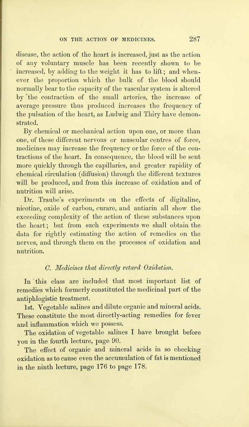 disease, the action of the heart is increased, just as the action of any vokmtary muscle has been recently shown to be inci'eased, by adding to the weight it has to lift; and when- ever the proportion which the bulk of the blood should normally bear to the capacity of the vascular system is altered by ^the contraction of the small ai-teiues, the increase of average pressure thus produced increases the frequency of the pulsation of the heart, as Ludwig and Thiry have demon- strated. By chemical or mechanical action upon one, or more than one, of these different nervous or muscular centres of force, medicines may increase the frequency or the force of the con- tractions of the heart. In consequence, the blood will be sent more quickly through the capillaries, and greater rapidity of chemical circulation (diffusion) tln-ough tlie different textures will be produced, and from this increase of oxidation and of nutrition will arise. Dr. Traube's experiments on the effects of digitaline, nicotine, oxide of carbon, curare, and antiarin all show the exceeding complexity of the action of these substances upon the heart; but from such experiments we shall obtain the data for rightly estimating the action of remedies on the nerves, and through them on the processes of oxidation and nutrition. 0. Medicines that directly retard Oxidation. In this class are included that most important list of remedies which formerly constituted the medicinal part of the antiphlogistic treatment. 1st. Vegetable salines and dilute organic and mineral acids. These constitute the most directly-acting remedies for fever and inflammation which we possess. The oxidation of vegetable salines I have brought before you in the fourth lecture, page 90. The effect of organic and mineral acids in so checking oxidation as to cause even the accumulation of fat is mentioned in the ninth lecture, page 176 to page 178.